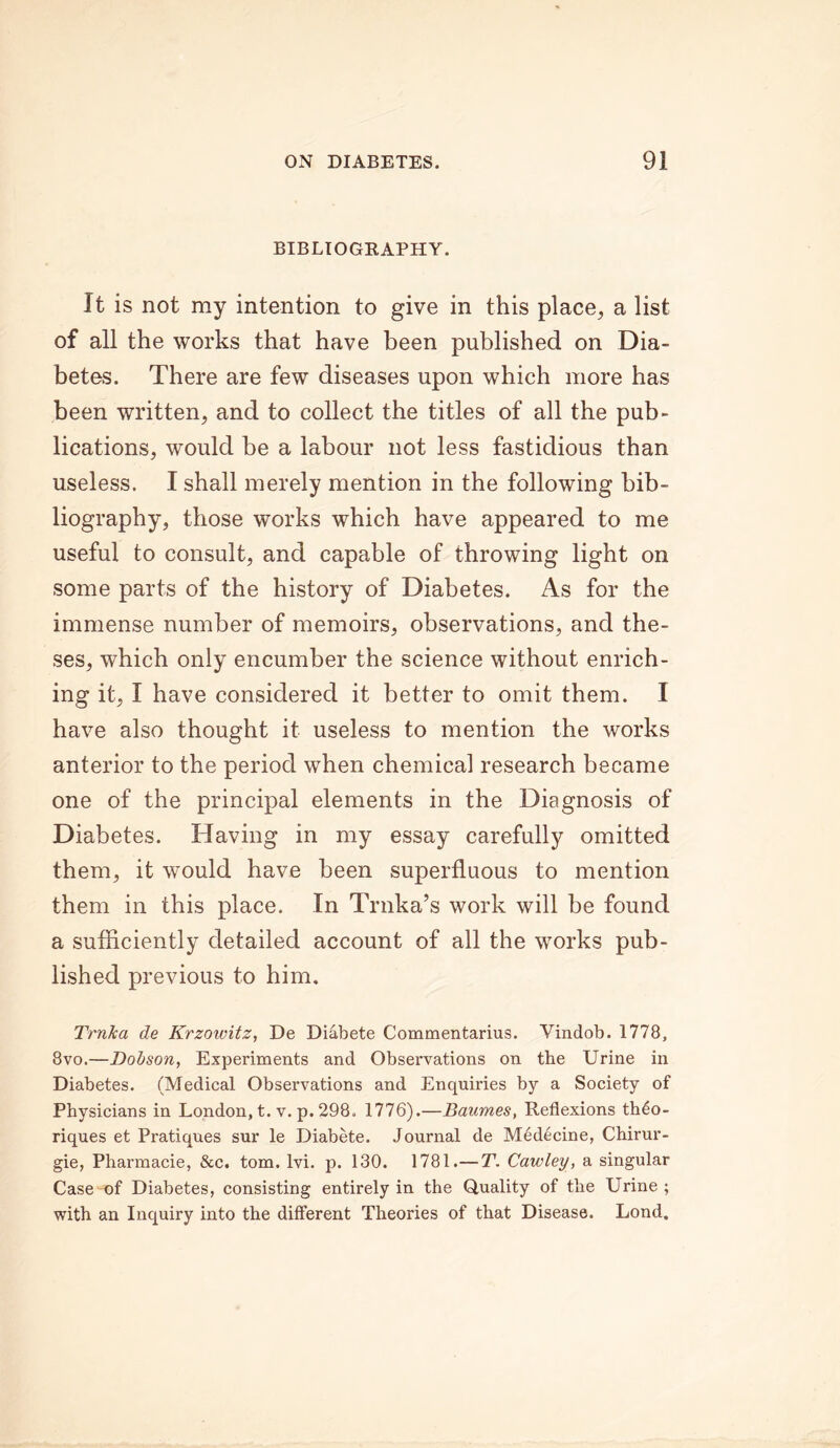 BIBLIOGRAPHY. It is not my intention to give in this place, a list of all the works that have been published on Dia- betes. There are few diseases upon which more has been written, and to collect the titles of all the pub- lications, would be a labour not less fastidious than useless. I shall merely mention in the following bib- liography, those works which have appeared to me useful to consult, and capable of throwing light on some parts of the history of Diabetes. As for the immense number of memoirs, observations, and the- ses, which only encumber the science without enrich- ing it, I have considered it better to omit them. I have also thought it useless to mention the works anterior to the period when chemical research became one of the principal elements in the Diagnosis of Diabetes. Having in my essay carefully omitted them, it would have been superfluous to mention them in this place. In Trnka’s work will be found a sufficiently detailed account of all the works pub- lished previous to him. Trnka de Krzowitz, De Diabete Commentarius. Vindob. 1778, 8vo.—Dobson, Experiments and Obsei'vations on the Urine in Diabetes. (Medical Observations and Enquiries by a Society of Physicians in London, t. v. p. 298. 1776).—Baumes, Reflexions th6o- riques et Pratiques sur le Diabete. Journal de Medecine, Chirur- gie, Pharmacie, &c. tom. lvi. p. 130. 1781.—T. Cawley, a singular Case nof Diabetes, consisting entirely in the Quality of the Urine ; with an Inquiry into the different Theories of that Disease. Lond.