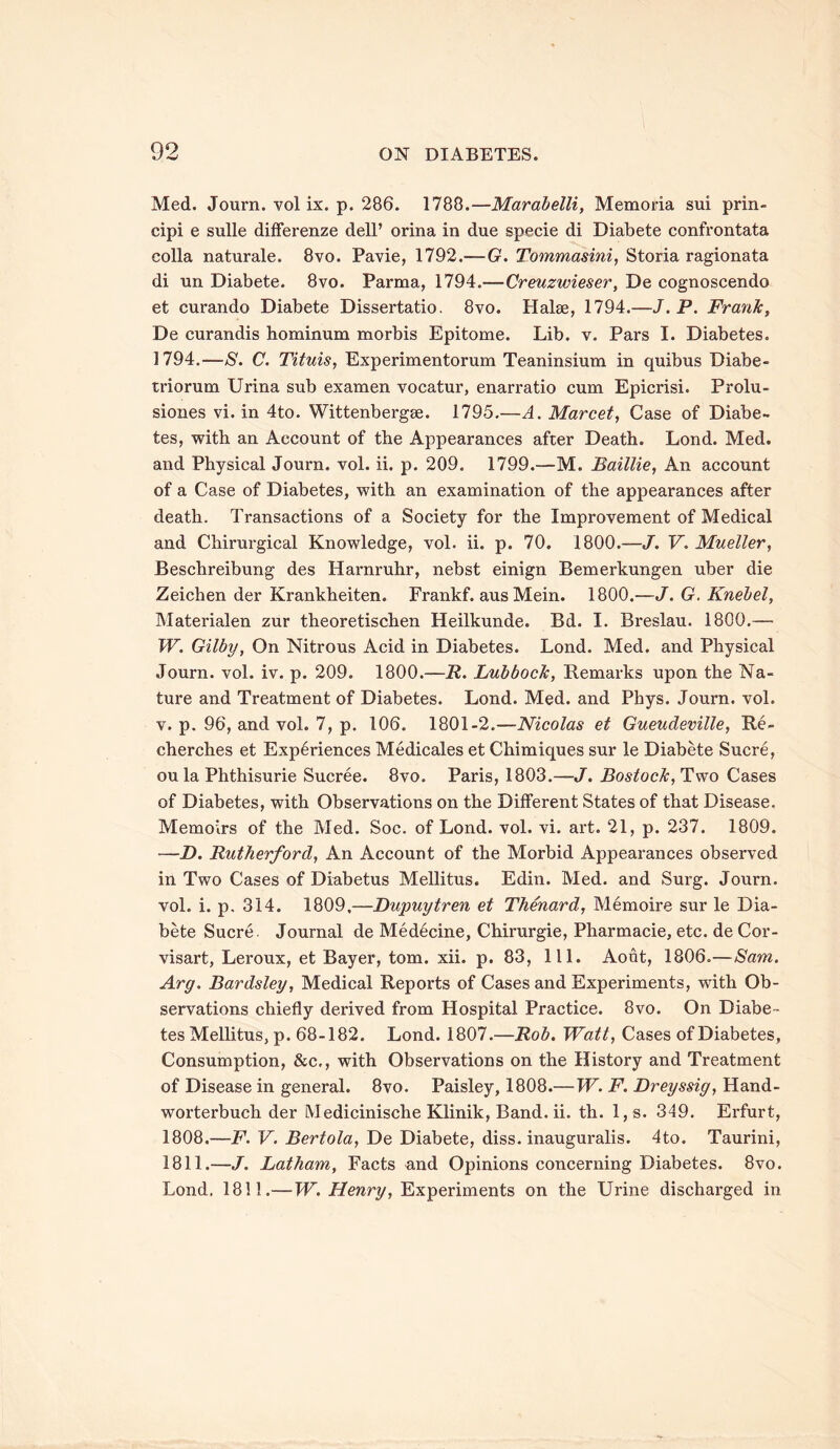 Med. Journ. vol ix. p. 286. 1788.—Marabelli, Memoria sui prin- cipi e sulle difFei'enze dell’ orina in due specie di Diabete confrontata colla naturale. 8vo. Pavie, 1792.—-G. Tommasini, Storia ragionata di un Diabete. 8vo. Parma, 1794.—Creuzwieser, De cognoscendo et curando Diabete Dissertatio. 8vo. Halse, 1794.—J.P. Frank, De curandis hominum morbis Epitome. Lib. v. Pars I. Diabetes. 1794.—S. C. Tituis, Experimentorum Teaninsium in quibus Diabe- triorum Urina sub examen vocatur, enarratio cum Epicrisi. Prolu- siones vi. in 4to. Wittenbergse. 1795.—A. Marcet, Case of Diabe- tes, with an Account of the Appearances after Death. Lond. Med. and Physical Journ. vol. ii. p. 209. 1799.—M. Baillie, An account of a Case of Diabetes, with an examination of the appearances after death. Transactions of a Society for the Improvement of Medical and Chirurgical Knowledge, vol. ii. p. 70. 1800.—J. V. Mueller, Beschreibung des Harnruhr, nebst einign Bemerkungen uber die Zeichen der Krankheiten. Frankf. aus Mein. 1800.—J.G.Knebel, Materialen zur theoretischen Heilkunde. Bd. I. Breslau. 1800.— W. Gilby, On Nitrous Acid in Diabetes. Lond. Med. and Physical Journ. vol. iv. p. 209. 1800.—R. Lubbock, Remarks upon the Na- ture and Treatment of Diabetes. Lond. Med. and Phys. Journ. vol. v. p. 96, and vol. 7, p. 106. 1801-2.—Nicolas et Gueudeville, Re- cherches et Experiences Medicales et Chimiques sur le Diabete Sucre, oula Phthisurie Sucree. 8vo. Paris, 1803.—J. Bostock, Two Cases of Diabetes, with Observations on the Different States of that Disease. Memoirs of the Med. Soc. of Lond. vol. vi. art. 21, p. 237. 1809. —D. Rutherford, An Account of the Morbid Appearances observed in Two Cases of Diabetus Mellitus. Edin. Med. and Surg. Journ. vol. i. p. 314. 1809,—Dupuytren et Thenard, Memoire sur le Dia- bete Sucre. Journal de Medecine, Chirurgie, Pharmacie, etc. de Cor- visart, Leroux, et Bayer, tom. xii. p. 83, 111. Aout, 1806.—Sam. Arg. Bardsley, Medical Reports of Cases and Experiments, with Ob- servations chiefly derived from Hospital Practice. 8vo. On Diabe- tes Mellitus, p. 68-182. Lond. 1807.—Rob. Watt, Cases of Diabetes, Consumption, &c,, with Observations on the History and Treatment of Disease in general. 8vo. Paisley, 1808.—W. F. Dreyssig, Hand- worterbuch der Medicinische Klinik, Band. ii. th. l,s. 349. Erfurt, 1808.—F. V. Bertola, De Diabete, diss. inauguralis. 4to. Taurini, 1811.—J. Latham, Facts and Opinions concerning Diabetes. 8vo. Lond. 1811.—W. Henry, Experiments on the Urine discharged in