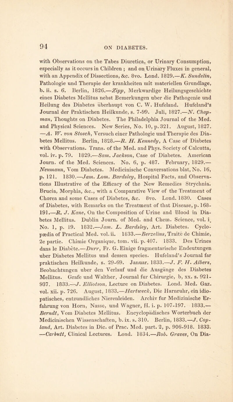 with Observations on the Tabes Diuretica, or Urinary Consumption, especially as it occurs in Children ; and on Urinary Fluxes in general, with an Appendix of Dissections, &c. 8vo. Lond. 1829.—K, Sundelin, Pathologie und Therapie der krankheiten mit materiellen Grundlage, b. ii„ s. 6. Berlin, 1826.—Zipp, Merkwardige Heilungsgeschichte eines Diabetes Mellitus nebst Bemerkungen uber die Pathogenie und Heilung des Diabetes iiberhaupt von C. W. Hufeland. Hufeland’s Journal der Praktischen Heilkunde, s. 7-99. Juli, 1827.—N. Chap- man, Thoughts on Diabetes. The Philadelphia Journal of the Med. and Physical Sciences. New Series, No. 10, p. 321. August, 1827. —A. W. von Stosch, Versuch einer Pathologie und Therapie des Dia- betes Mellitus. Berlin, 1828.-72. H. Kennedy, A Case of Diabetes with Observations. Trans, of the Med. andPhys. Society of Calcutta, vol. iv. p. 79. 1829.—Sam. JacJcson, Case of Diabetes. American Journ. of the Med. Sciences. No. 6, p. 487. February, 1829.— Neumann, Vom Diabetes. Medicinische Conversations blat, No. 16, p. 121. 1830.—Jam. Lorn. Bardsley, Hospital Facts, and Observa- tions Illustrative of the Efficacy of the New Remedies Strychnia. Brucia, Morphia, &c., with a Comparative View of the Treatment of Chorea and some Cases of Diabetes, &c. 8vo. Lond. 1830. Cases of Diabetes, with Remarks on the Treatment of that Disease, p. 168- 191.—R. J. Kane, On the Composition of Urine and Blood in Dia- betes Mellitus. Dublin Journ. of Med. and Chem. Science, vol. i. No. 1, p. 19. 1832.—Jam. L. Bardsley, Art. Diabetes. Cyclo- paedia of Practical Med. vol. ii. 1833.—Berzelius, Traite de Chimie, 2e partie. Chimie Organique, tom. vii. p. 407. 1833. Des Urines dans le Diabete.—Durr, Fr. G.Einige fragmentarische Endeutungen uber Diabetes Mellitus und dessen species. Hufeland’s Journal far praktischen Heilkunde, s. 29-69. Januar. 1833.—J. F. H. Albers, Beobachtungen uber den Verlauf und die Ausgange des Diabetes Mellitus. Grafe und Walther, Journal fur Chirurgie, b, xx. s. 921- 937. 1833.—J. Elliotson, Lecture on Diabetes. Lond. Med. Gaz. vol. xii. p. 726. August, 1833.—Hartweclc, Die Harnruhr, ein idio- patisches, entzundliches Nierenleiden. Archiv fur Medizinische Er- fahrung von Horn, Nasse, und Wagner, H. i. p. 107-197. 1833.— Berndt, Vom Diabetes Mellitus. Encyclopadisches Worterbuch der Medicinischen Wissenschaften, b. ix. s. 310. Berlin, 1833.—J. Cop- land, Art. Diabetes in Die. of Prac. Med. part. 2, p. 906-918. 1833. —Carbutt, Clinical Lectures. Lond. 1834.—Rob. Graves, On Dia-