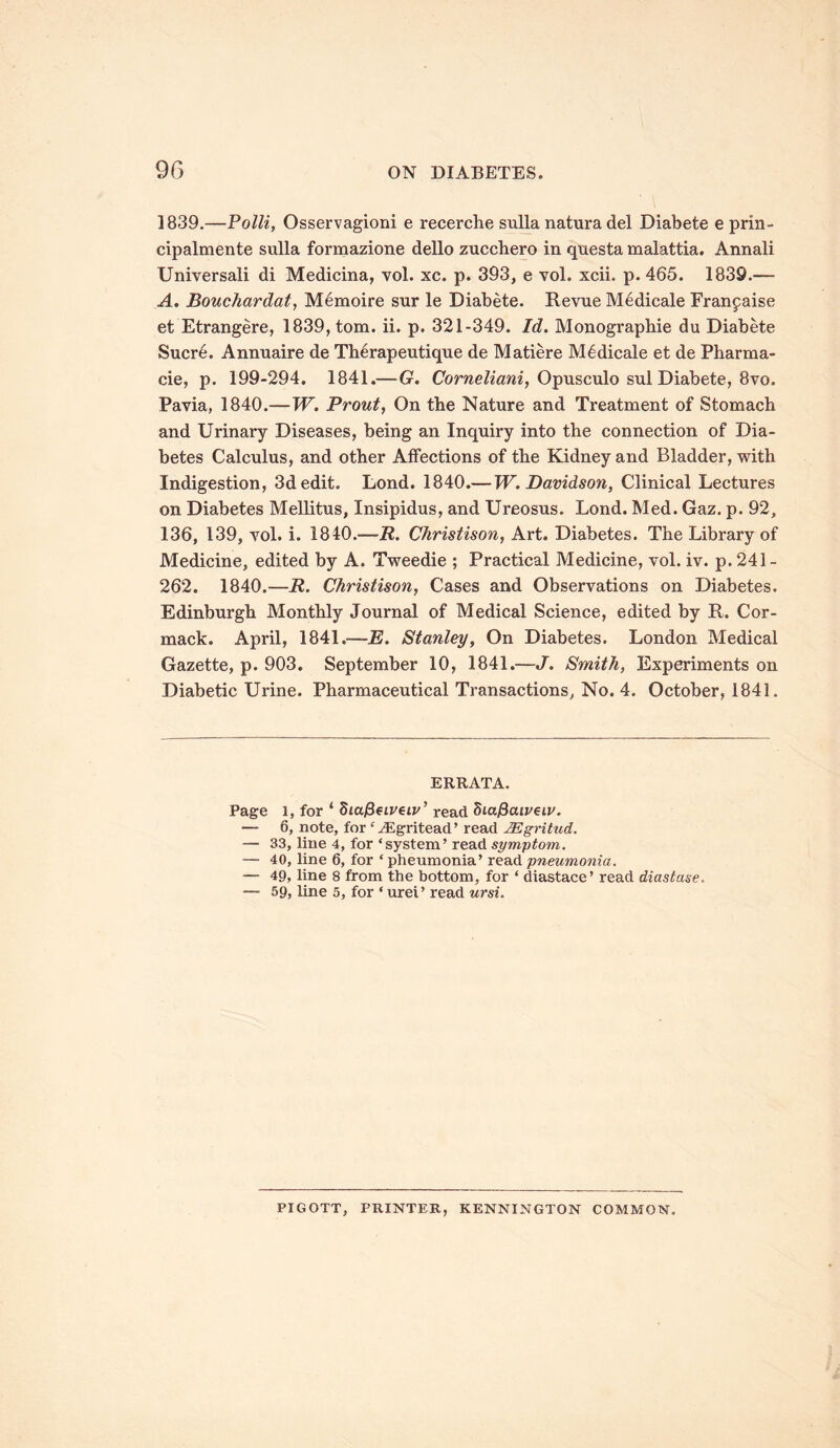 1839.—Polli, Osservagioni e recerche sulla natura del Diabete e prin- cipalmente sulla formazione dello zucchero in questa malattia. Annali Universali di Medicina, vol. xc. p. 393, e vol. xcii. p. 465. 1839.— A. Bouchardat, Memoire sur le Diabete. Revue Medicale Franpaise et Etrangere, 1839, tom. ii. p. 321-349. Id. Monographic du Diabete Sucre. Annuaire de Therapeutique de Matiere Medicale et de Pharma- cie, p. 199-294. 1841.— G. Corneliani, Opusculo sul Diabete, 8vo. Pavia, 1840.—W. Prout, On the Nature and Treatment of Stomach and Urinary Diseases, being an Inquiry into the connection of Dia- betes Calculus, and other Affections of the Kidney and Bladder, with Indigestion, 3d edit. Lond. 1840.— W. Davidson, Clinical Lectures on Diabetes Mellitus, Insipidus, and Ureosus. Lond. Med. Gaz. p. 92, 136, 139, vol. i. 1840.—R. Christison, Art. Diabetes. The Library of Medicine, edited by A. Tweedie ; Practical Medicine, vol. iv. p. 241 - 262. 1840.—R. Christison, Cases and Observations on Diabetes. Edinburgh Monthly Journal of Medical Science, edited by R. Cor- mack. April, 1841.—22. Stanley, On Diabetes. London Medical Gazette, p. 903. September 10, 1841.—J. Smith, Experiments on Diabetic Urine. Pharmaceutical Transactions, No. 4. October, 1841. ERRATA. Page 1, for * StajSetpeip’ read Siafraiveiv. — 6, note, for ‘iEgritead’ read JEgritud. — 33, line 4, for ‘system’ read symptom. — 40, line 6, for * pheumonia’ read pneumonia. — 49, line 8 from the bottom, for * diastace’ read diastase. — 59, line 5, for ‘ urei’ read ursi. PIGOTT, PRINTER, KENNINGTON COMMON.