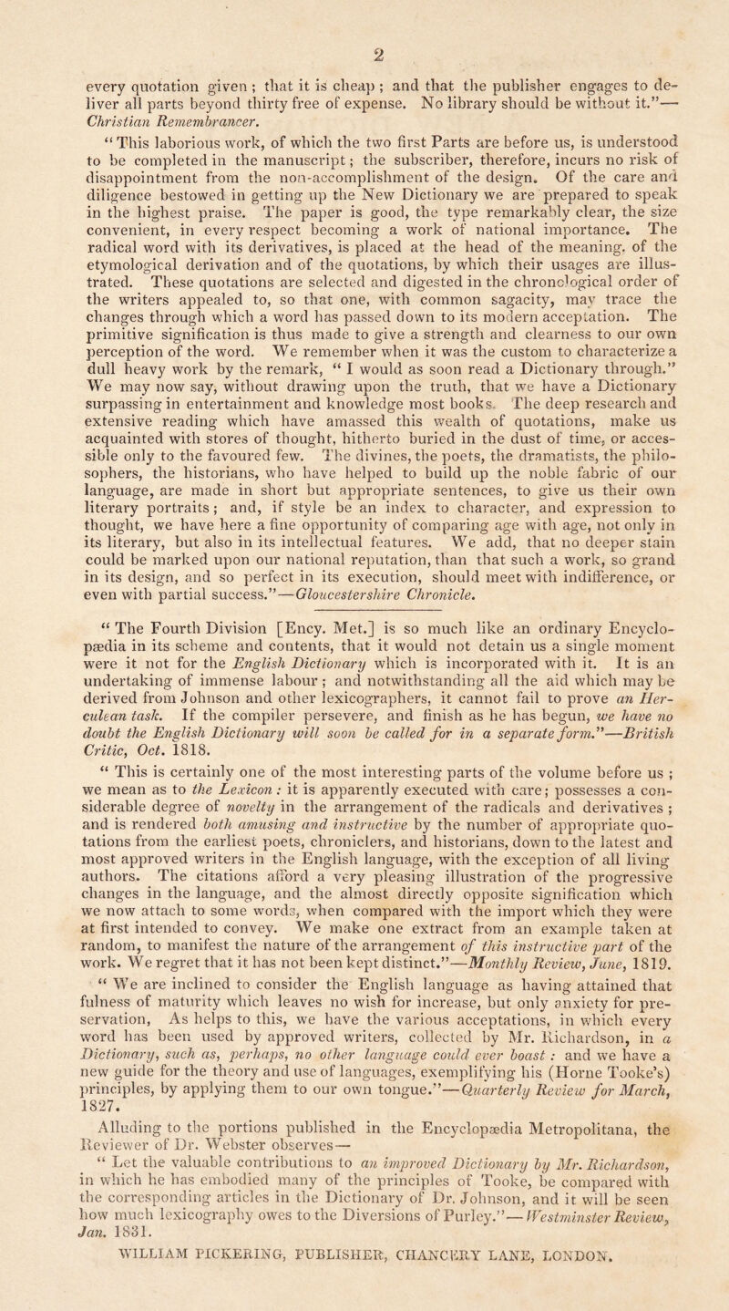 every quotation given ; that it is cheap ; and that the publisher engages to de- liver all parts beyond thirty free of expense. No library should be without it.”— Christian Remembrancer. “ This laborious work, of which the two first Parts are before us, is understood to be completed in the manuscript; the subscriber, therefore, incurs no risk of disappointment from the non-accomplishment of the design. Of the care and diligence bestowed in getting up the New Dictionary we are prepared to speak in the highest praise. The paper is good, the type remarkably clear, the size convenient, in every respect becoming a work of national importance. The radical word with its derivatives, is placed at the head of the meaning, of the etymological derivation and of the quotations, by which their usages are illus- trated. These quotations are selected and digested in the chronological order of the writers appealed to, so that one, with common sagacity, may trace the changes through which a word has passed down to its modern acceptation. The primitive signification is thus made to give a strength and clearness to our own perception of the word. We remember when it was the custom to characterize a dull heavy work by the remark, “ I would as soon read a Dictionary through.” We may now say, without drawing upon the truth, that we have a Dictionary surpassing in entertainment and knowledge most books. The deep research and extensive reading which have amassed this wealth of quotations, make us acquainted with stores of thought, hitherto buried in the dust of time, or acces- sible only to the favoured few. The divines, the poets, the dramatists, the philo- sophers, the historians, who have helped to build up the noble fabric of our language, are made in short but appropriate sentences, to give us their own literary portraits; and, if style be an index to character, and expression to thought, we have here a fine opportunity of comparing age with age, not only in its literary, but also in its intellectual features. We add, that no deeper stain could be marked upon our national reputation, than that such a work, so grand in its design, and so perfect in its execution, should meet with indifference, or even with partial success.”—Gloucestershire Chronicle. “ The Fourth Division [Ency. Met.] is so much like an ordinary Encyclo- paedia in its scheme and contents, that it would not detain us a single moment were it not for the English Dictionary which is incorporated with it. It is an undertaking of immense labour ; and notwithstanding all the aid which may be derived from Johnson and other lexicographers, it cannot fail to prove an Her- culean task. If the compiler persevere, and finish as he has begun, we have no doubt the English Dictionary will soon be called for in a separate form.”—British Critic, Oct. 1818. “ This is certainly one of the most interesting parts of the volume before us ; we mean as to the Lexicon: it is apparently executed with care; possesses a con- siderable degree of novelty in the arrangement of the radicals and derivatives ; and is rendered both amusing and instructive by the number of appropriate quo- tations from the earliest poets, chroniclers, and historians, down to the latest and most approved writers in the English language, with the exception of all living authors. The citations afford a very pleasing illustration of the progressive changes in the language, and the almost directly opposite signification which we now attach to some words, when compared with the import which they were at first intended to convey. We make one extract from an example taken at random, to manifest the nature of the arrangement of this instructive part of the work. We regret that it has not been kept distinct.”—Monthly Review, June, 1819. “ We are inclined to consider the English language as having attained that fulness of maturity which leaves no wish for increase, but only anxiety for pre- servation, As helps to this, we have the various acceptations, in which every word has been used by approved writers, collected by Mr. Richardson, in a Dictionary, such as, perhaps, no other language could ever boast : and we have a new guide for the theory and use of languages, exemplifying his (Horne Tooke’s) principles, by applying them to our own tongue.”—Quarterly Review for March, 1827. Alluding to the portions published in the Encyclopaedia Metropolitana, the Reviewer of Dr. Webster observes—• “ Let the valuable contributions to an improved Dictionary by Mr. Richardson, in which he has embodied many of the principles of Tooke, be compared with the corresponding articles in the Dictionary of Dr. Johnson, and it will be seen how much lexicography owes to the Diversions ofPurley.”—Westminster Review, Jan. 1831. WILLIAM PICKERING, PUBLISHER, CHANCERY LANE, LONDON.