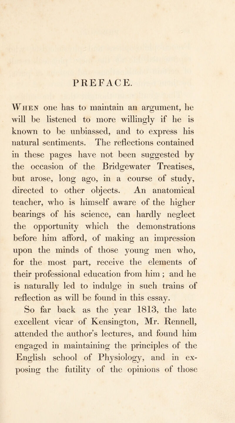 PREFACE. When one has to maintain an argument, he will be listened to more willingly if he is known to be unbiassed, and to express his natural sentiments. The reflections contained in these pages have not been suggested by the occasion of the Bridgewater Treatises, but arose, long ago, in a course of study, directed to other objects. An anatomical teacher, who is himself aware of the higher bearings of his science, can hardly neglect the opportunity which the demonstrations before him afford, of making an impression upon the minds of those young men who, for the most part, receive the elements of their professional education from him ; and he is naturally led to indulge in such trains of reflection as will be found in this essay. So far back as the year 1813, the late excellent vicar of Kensington, Mr. Rennell, attended the authors lectures, and found him engaged in maintaining the principles of the English school of Physiology, and in ex- posing the futility of the opinions of those