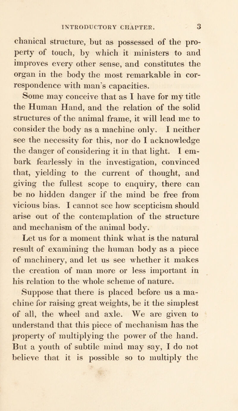 chanical structure, but as possessed of the pro- perty of touch, by which it ministers to and improves every other sense, and constitutes the organ in the body the most remarkable in cor- respondence with man s capacities. Some may conceive that as I have for my title the Human Hand, and the relation of the solid structures of the animal frame, it will lead me to consider the body as a machine only. I neither see the necessity for this, nor do I acknowledge the danger of considering it in that light. I em- bark fearlessly in the investigation, convinced that, yielding to the current of thought, and giving the fullest scope to enquiry, there can be no hidden danger if the mind be free from vicious bias. I cannot see how scepticism should arise out of the contemplation of the structure and mechanism of the animal body. Let us for a moment think what is the natural result of examining the human body as a piece of machinery, and let us see whether it makes the creation of man more or less important in his relation to the whole scheme of nature. Suppose that there is placed before us a ma- chine for raising great weights, be it the simplest of all, the wheel and axle. We are given to understand that this piece of mechanism has the property of multiplying the power of the hand. But a youth of subtile mind may say, I do not believe that it is possible so to multiply the