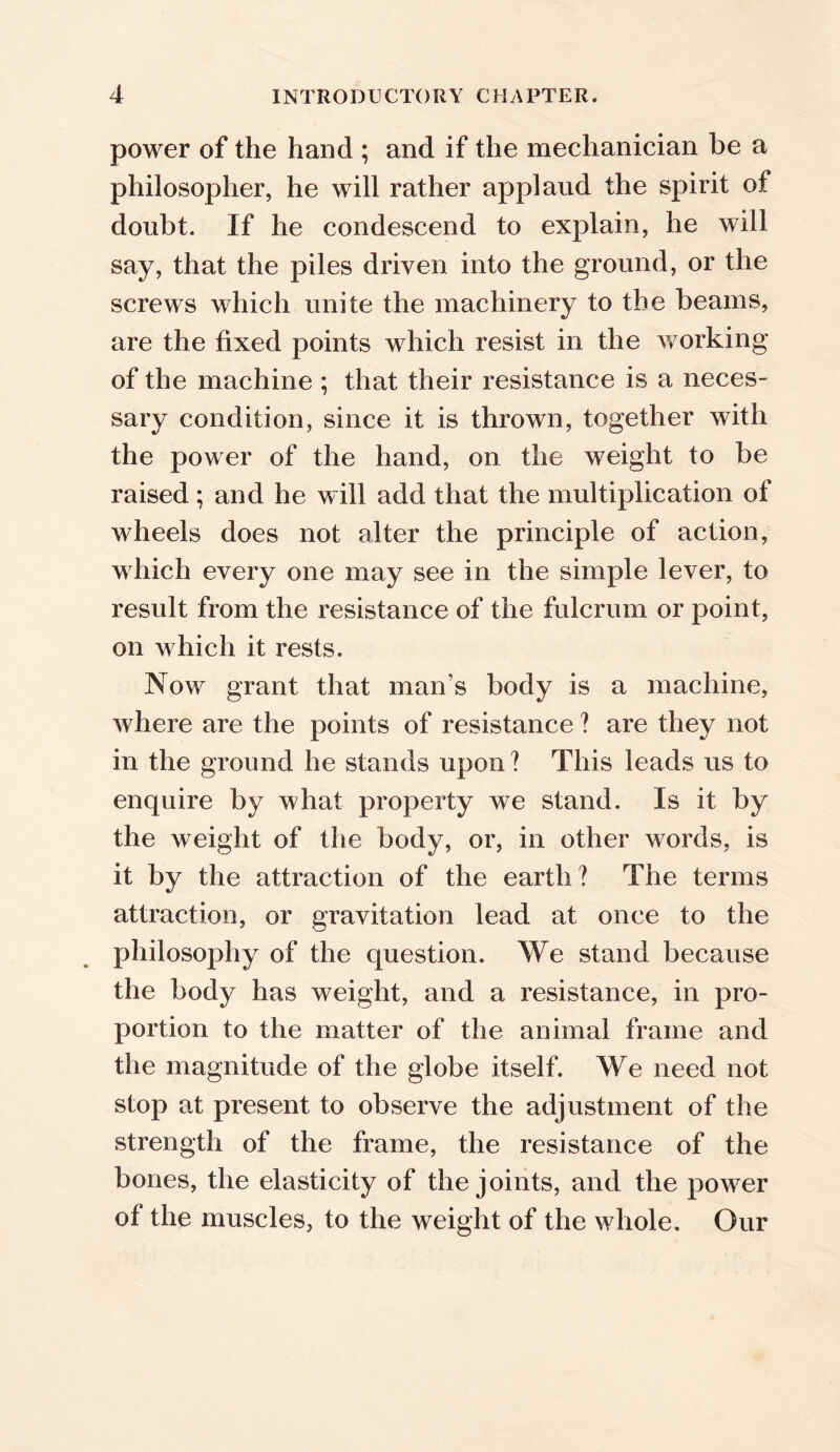 power of the hand ; and if the mechanician be a philosopher, he will rather applaud the spirit of doubt. If he condescend to explain, he will say, that the piles driven into the ground, or the screws which unite the machinery to the beams, are the fixed points which resist in the working of the machine ; that their resistance is a neces- sary condition, since it is thrown, together with the power of the hand, on the weight to be raised; and he will add that the multiplication of wheels does not alter the principle of action, which every one may see in the simple lever, to result from the resistance of the fulcrum or point, on which it rests. Now grant that man’s body is a machine, where are the points of resistance ? are they not in the ground he stands upon ? This leads us to enquire by what property we stand. Is it by the weight of the body, or, in other words, is it by the attraction of the earth? The terms attraction, or gravitation lead at once to the philosophy of the question. We stand because the body has weight, and a resistance, in pro- portion to the matter of the animal frame and the magnitude of the globe itself. We need not stop at present to observe the adjustment of the strength of the frame, the resistance of the bones, the elasticity of the joints, and the power of the muscles, to the weight of the whole. Our