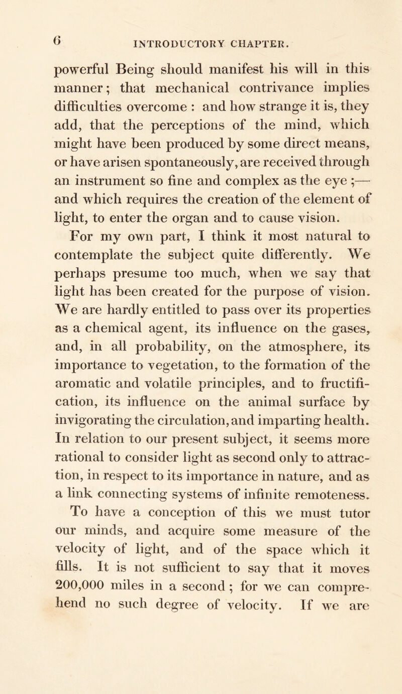 powerful Being should manifest his will in this manner; that mechanical contrivance implies difficulties overcome : and how strange it is, they add, that the perceptions of the mind, which might have been produced by some direct means, or have arisen spontaneously, are received through an instrument so fine and complex as the eye ;— and which requires the creation of the element of light, to enter the organ and to cause vision. For my own part, I think it most natural to contemplate the subject quite differently. We perhaps presume too much, when we say that light has been created for the purpose of vision. We are hardly entitled to pass over its properties as a chemical agent, its influence on the gases, and, in all probability, on the atmosphere, its importance to vegetation, to the formation of the aromatic and volatile principles, and to fructifi- cation, its influence on the animal surface by invigorating the circulation, and imparting health. In relation to our present subject, it seems more rational to consider light as second only to attrac- tion, in respect to its importance in nature, and as a link connecting systems of infinite remoteness. To have a conception of this we must tutor our minds, and acquire some measure of the velocity of light, and of the space which it fills. It is not sufficient to say that it moves 200,000 miles in a second ; for we can compre- hend no such degree of velocity. If we are