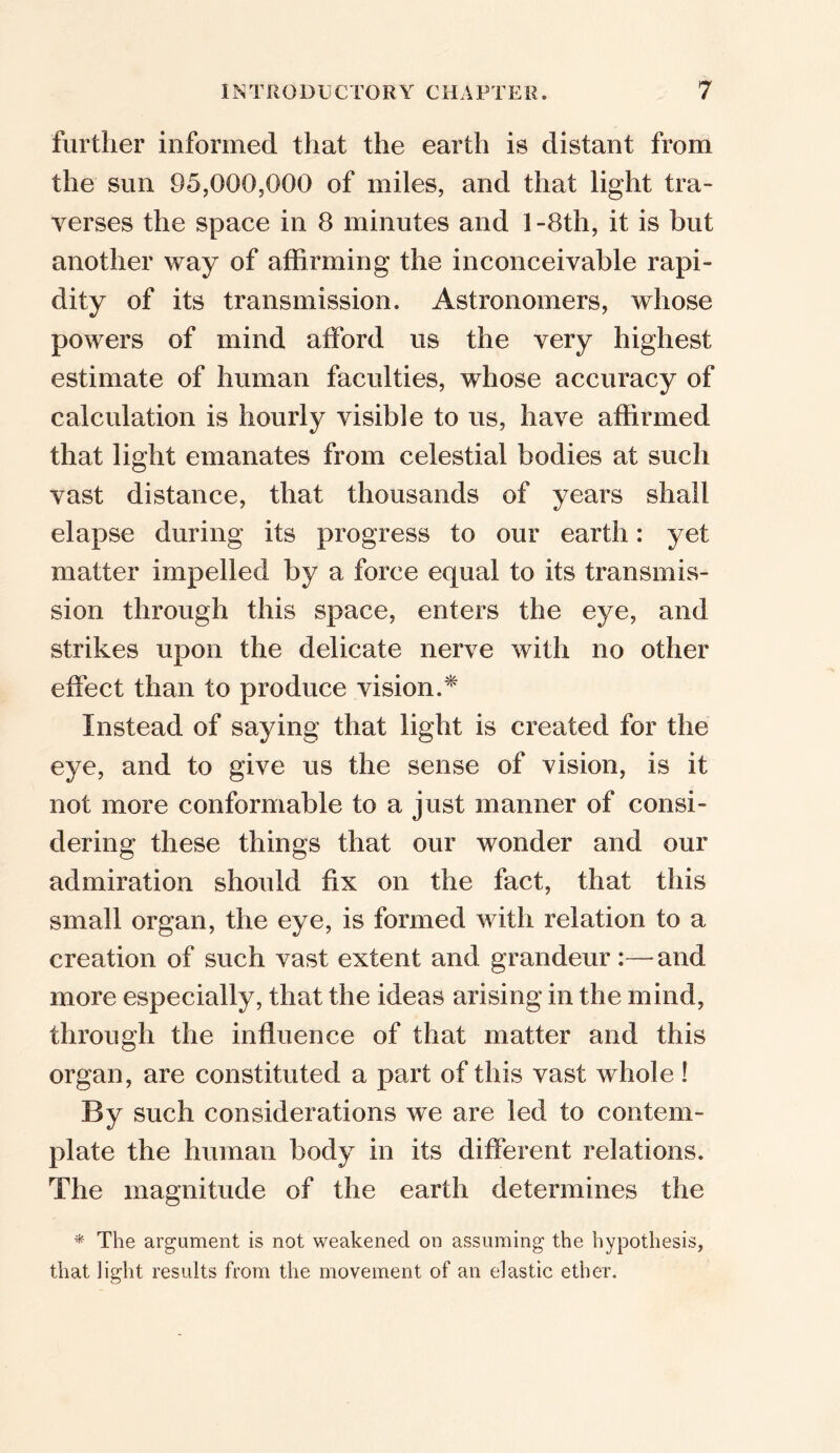 further informed that the earth is distant from the sun 95,000,000 of miles, and that light tra- verses the space in 8 minutes and l-8th, it is but another way of affirming the inconceivable rapi- dity of its transmission. Astronomers, whose powers of mind afford us the very highest estimate of human faculties, whose accuracy of calculation is hourly visible to us, have affirmed that light emanates from celestial bodies at such vast distance, that thousands of years shall elapse during its progress to our earth: yet matter impelled by a force equal to its transmis- sion through this space, enters the eye, and strikes upon the delicate nerve with no other effect than to produce vision.* Instead of saying that light is created for the eye, and to give us the sense of vision, is it not more conformable to a just manner of consi- dering these things that our wonder and our admiration should fix on the fact, that this small organ, the eye, is formed with relation to a creation of such vast extent and grandeur:—and more especially, that the ideas arising in the mind, through the influence of that matter and this organ, are constituted a part of this vast whole! By such considerations we are led to contem- plate the human body in its different relations. The magnitude of the earth determines the * The argument is not weakened on assuming the hypothesis, that light results from the movement of an elastic ether.