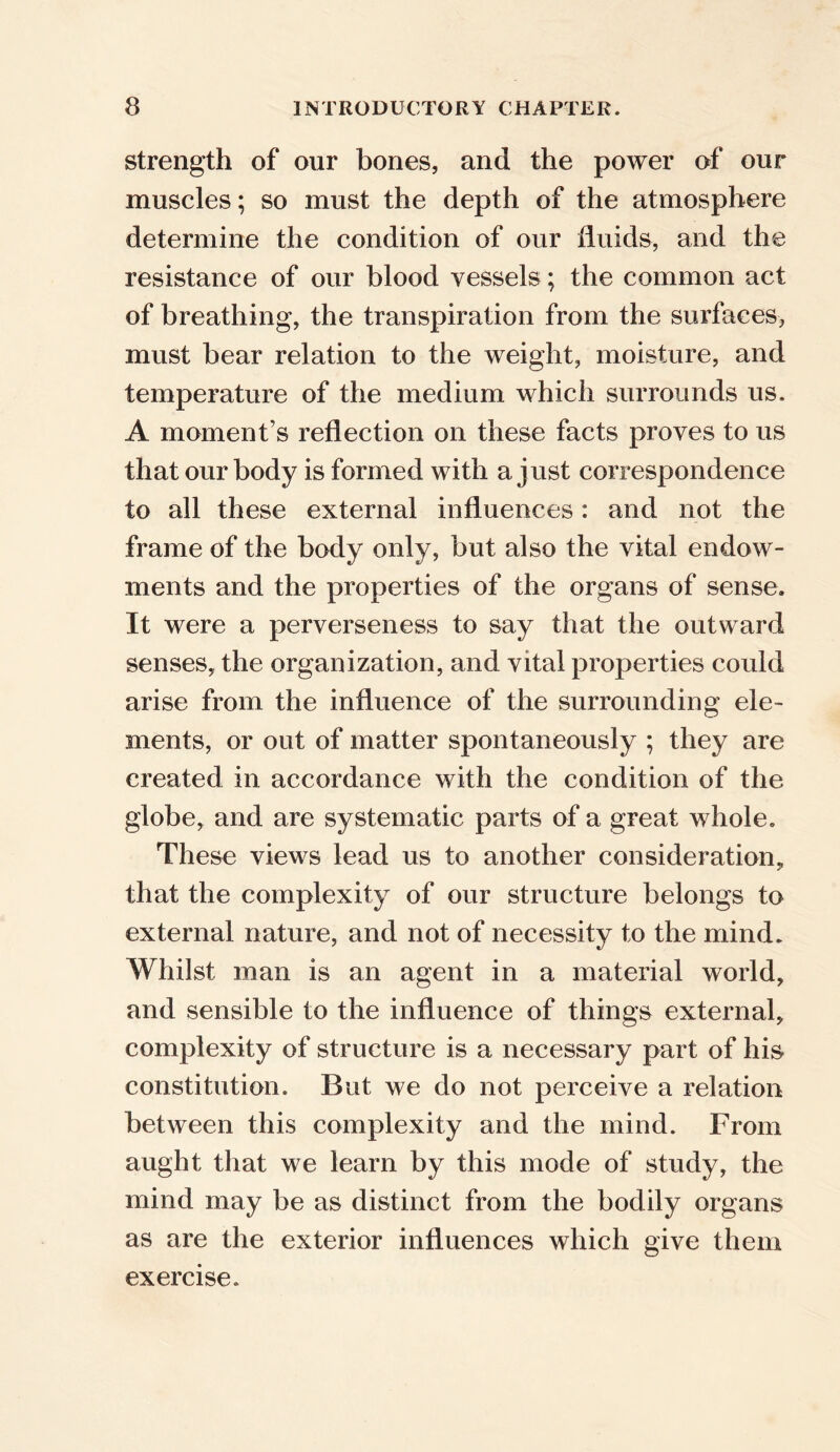 strength of our bones, and the power of onr muscles; so must the depth of the atmosphere determine the condition of our fluids, and the resistance of our blood vessels; the common act of breathing, the transpiration from the surfaces, must bear relation to the weight, moisture, and temperature of the medium which surrounds us. A moment’s reflection on these facts proves to us that our body is formed with a just correspondence to all these external influences: and not the frame of the body only, but also the vital endow- ments and the properties of the organs of sense. It were a perverseness to say that the outward senses, the organization, and vital properties could arise from the influence of the surrounding ele- ments, or out of matter spontaneously ; they are created in accordance with the condition of the globe, and are systematic parts of a great whole. These views lead us to another consideration, that the complexity of our structure belongs to external nature, and not of necessity to the mind. Whilst man is an agent in a material world, and sensible to the influence of things external, complexity of structure is a necessary part of his constitution. But we do not perceive a relation between this complexity and the mind. From aught that we learn by this mode of study, the mind may be as distinct from the bodily organs as are the exterior influences which give them exercise.