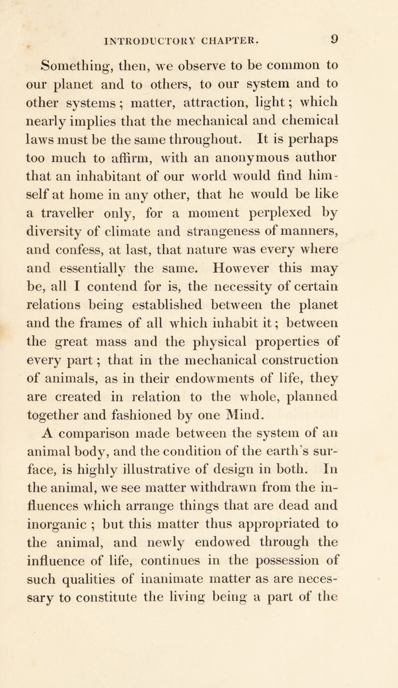 Something, then, we observe to be common to our planet and to others, to our system and to other systems; matter, attraction, light; which nearly implies that the mechanical and chemical laws must be the same throughout. It is perhaps too much to affirm, with an anonymous author that an inhabitant of our world would find him- self at home in any other, that he would be like a traveller only, for a moment perplexed by diversity of climate and strangeness of manners, and confess, at last, that nature was every where and essentially the same. However this may be, all I contend for is, the necessity of certain relations being established between the planet and the frames of all which inhabit it; between the great mass and the physical properties of every part; that in the mechanical construction of animals, as in their endowments of life, they are created in relation to the whole, planned together and fashioned by one Mind. A comparison made between the system of an animal body, and the condition of the earth s sur- face, is highly illustrative of design in both. In the animal, we see matter withdrawn from the in- fluences which arrange things that are dead and inorganic ; but this matter thus appropriated to the animal, and newly endowed through the influence of life, continues in the possession of such qualities of inanimate matter as are neces- sary to constitute the living being a part of the
