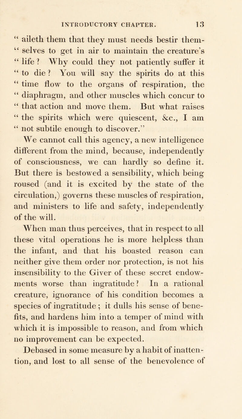 “ aileth them that they must needs bestir them- u selves to get in air to maintain the creature’s “ life ? Why could they not patiently suffer it 44 to die ? You will say the spirits do at this 44 time flow to the organs of respiration, the 44 diaphragm, and other muscles which concur to 44 that action and move them. But what raises 44 the spirits which were quiescent, &c., I am 44 not subtile enough to discover.” We cannot call this agency, a new intelligence different from the mind, because, independently of consciousness, we can hardly so define it. But there is bestowed a sensibility, which being roused (and it is excited by the state of the circulation,) governs these muscles of respiration, and ministers to life and safety, independently of the will. When man thus perceives, that in respect to all these vital operations he is more helpless than the infant, and that his boasted reason can neither give them order nor protection, is not his insensibility to the Giver of these secret endow- ments worse than ingratitude? In a rational creature, ignorance of his condition becomes a species of ingratitude ; it dulls his sense of bene- fits, and hardens him into a temper of mind with which it is impossible to reason, and from which no improvement can be expected. Debased in some measure by a habit of inatten- tion, and lost to all sense of the benevolence of