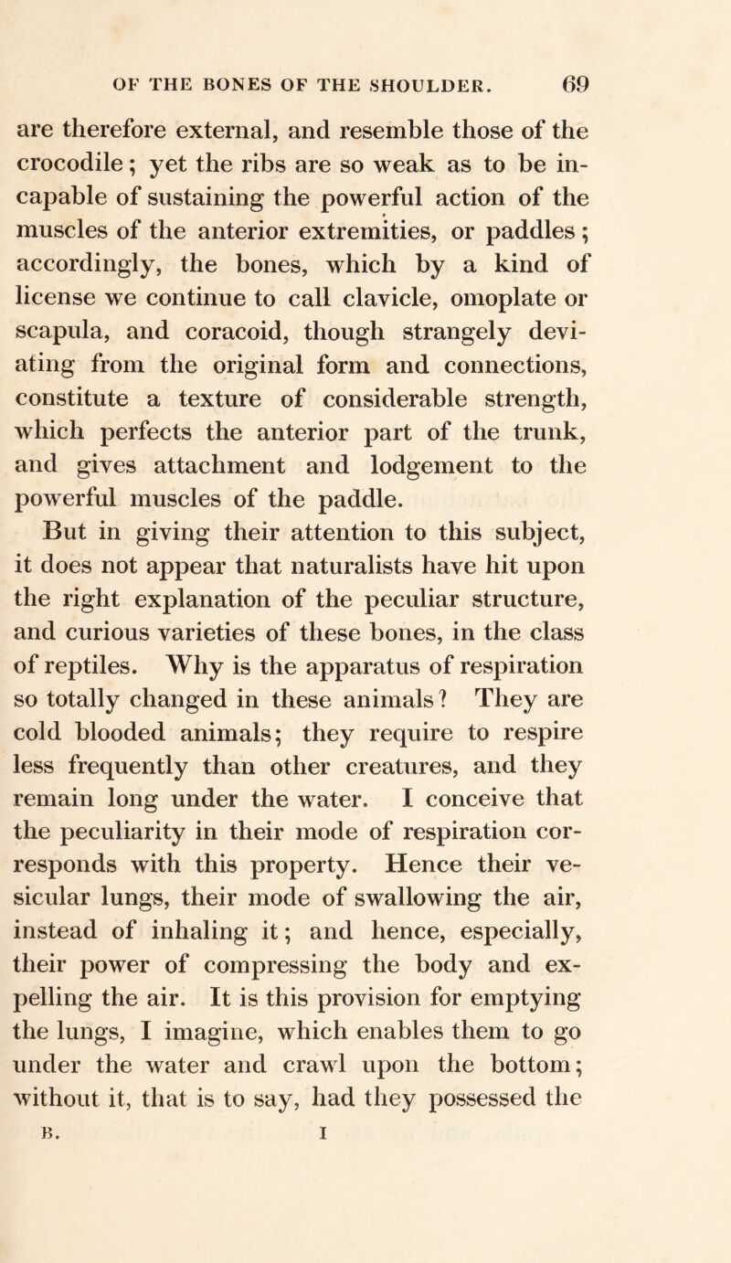 are therefore external, and resemble those of the crocodile; yet the ribs are so weak as to be in- capable of sustaining the powerful action of the ♦ muscles of the anterior extremities, or paddles ; accordingly, the bones, which by a kind of license we continue to call clavicle, omoplate or scapula, and coracoid, though strangely devi- ating from the original form and connections, constitute a texture of considerable strength, which perfects the anterior part of the trunk, and gives attachment and lodgement to the powerful muscles of the paddle. But in giving their attention to this subject, it does not appear that naturalists have hit upon the right explanation of the peculiar structure, and curious varieties of these bones, in the class of reptiles. Why is the apparatus of respiration so totally changed in these animals? They are cold blooded animals; they require to respire less frequently than other creatures, and they remain long under the water. I conceive that the peculiarity in their mode of respiration cor- responds with this property. Hence their ve- sicular lungs, their mode of swallowing the air, instead of inhaling it; and hence, especially, their power of compressing the body and ex- pelling the air. It is this provision for emptying the lungs, I imagine, which enables them to go under the water and crawl upon the bottom; without it, that is to say, had they possessed the B. i
