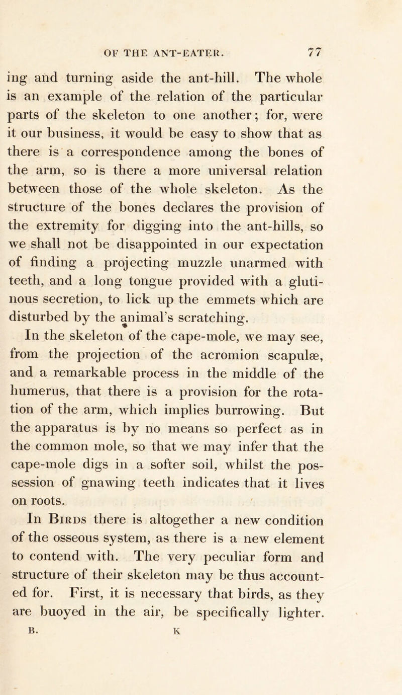 ing and turning aside the ant-hill. The whole is an example of the relation of the particular parts of the skeleton to one another; for, were it our business, it would be easy to show that as there is a correspondence among the bones of the arm, so is there a more universal relation between those of the whole skeleton. As the structure of the bones declares the provision of the extremity for digging into the ant-hills, so we shall not be disappointed in our expectation of finding a projecting muzzle unarmed with teeth, and a long tongue provided with a gluti- nous secretion, to lick up the emmets which are disturbed by the animal’s scratching. In the skeleton of the cape-mole, we may see, from the projection of the acromion scapulas, and a remarkable process in the middle of the humerus, that there is a provision for the rota- tion of the arm, which implies burrowing. But the apparatus is by no means so perfect as in the common mole, so that we may infer that the cape-mole digs in a softer soil, whilst the pos- session of gnawing teeth indicates that it lives on roots. In Birds there is altogether a new condition of the osseous system, as there is a new element to contend with. The very peculiar form and structure of their skeleton may be thus account- ed for. First, it is necessary that birds, as they are buoyed in the air, be specifically lighter.