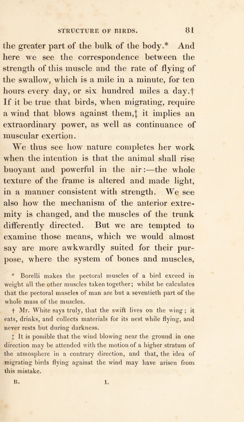 the greater part of the bulk of the body.* And here we see the correspondence between the strength of this muscle and the rate of flying of the swallow, which is a mile in a minute, for ten hours every day, or six hundred miles a day.^ If it be true that birds, when migrating, require a wind that blows against them,]; it implies an extraordinary power, as well as continuance of muscular exertion. We thus see how nature completes her work when the intention is that the animal shall rise buoyant and powerful in the air:—the whole texture of the frame is altered and made light, in a manner consistent with strength. We see also how the mechanism of the anterior extre- mity is changed, and the muscles of the trunk differently directed. But we are tempted to examine those means, which we would almost say are more awkwardly suited for their pur- pose, where the system of bones and muscles, * Borelli makes the pectoral muscles of a bird exceed in weight all the other muscles taken together; whilst he calculates that the pectoral muscles of man are but a seventieth part of the whole mass of the muscles. f Mr. White says truly, that the swift lives on the wing ; it eats, drinks, and collects materials for its nest while flying, and never rests but during darkness. I It is possible that the wind blowing near the ground in one direction may be attended with the motion of a higher stratum of the atmosphere in a contrary direction, and that, the idea of migrating birds flying against the wind may have arisen from this mistake.