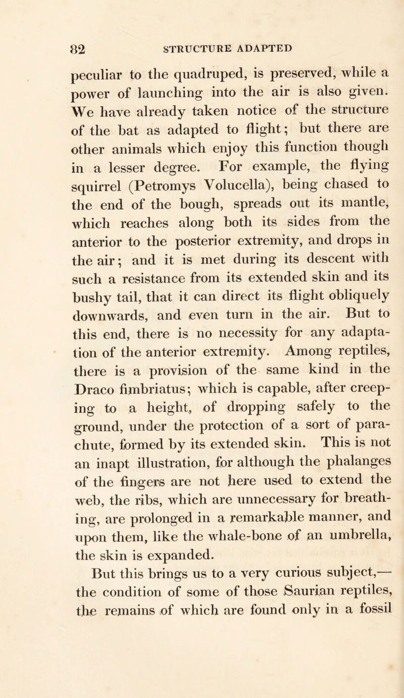 peculiar to the quadruped, is preserved, while a power of launching into the air is also given. We have already taken notice of the structure of the bat as adapted to flight; but there are other animals which enjoy this function though in a lesser degree. For example, the flying squirrel (Petromys Volucella), being chased to the end of the bough, spreads out its mantle, which reaches along both its sides from the anterior to the posterior extremity, and drops in the air; and it is met during its descent with such a resistance from its extended skin and its bushy tail, that it can direct its flight obliquely downwards, and even turn in the air. But to this end, there is no necessity for any adapta- tion of the anterior extremity. Among reptiles, there is a provision of the same kind in the Draco fimbriatus; which is capable, after creep- ing to a height, of dropping safely to the ground, under the protection of a sort of para- chute, formed by its extended skin. This is not an inapt illustration, for although the phalanges of the fingers are not here used to extend the web, the ribs, which are unnecessary for breath- ing, are prolonged in a remarkable manner, and upon them, like the whale-bone of an umbrella, the skin is expanded. But this brings us to a very curious subject,— the condition of some of those Saurian reptiles, the remains of which are found only in a fossil