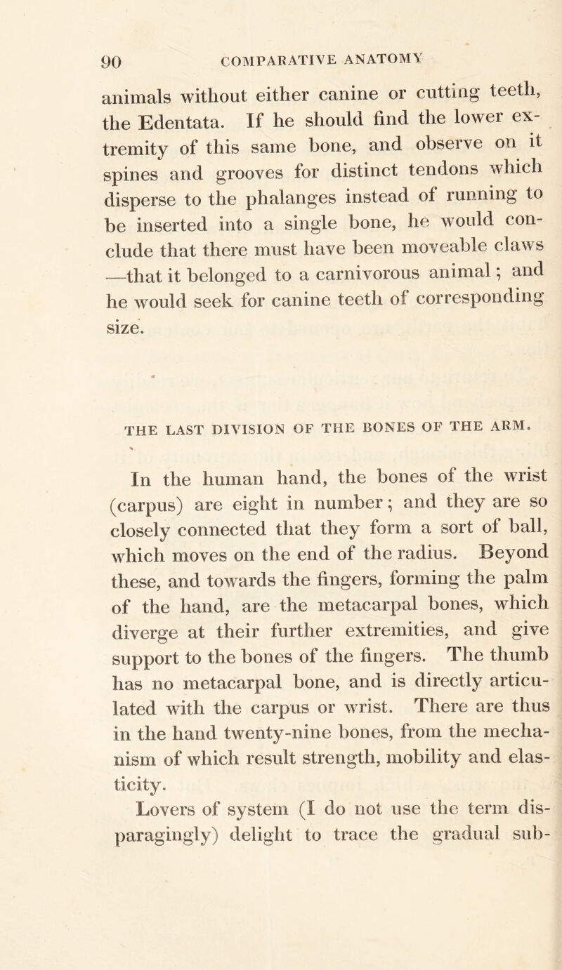 animals without either canine or cutting teeth, the Edentata. If he should find the lower ex- tremity of this same hone, and observe on it spines and grooves for distinct tendons which disperse to the phalanges instead of running to be inserted into a single bone, he Mould con- clude that there must have been moveable claws —that it belonged to a carnivorous animal; and he would seek for canine teeth of corresponding size. THE LAST DIVISION OF THE BONES OF THE ARM. •s In the human hand, the bones of the wrist (carpus) are eight in number; and they are so closely connected that they form a sort ot ball, which moves on the end of the radius. Beyond these, and towards the fingers, forming the palm of the hand, are the metacarpal bones, which diverge at their further extremities, and give support to the bones of the fingers. The thumb has no metacarpal bone, and is directly articu- lated with the carpus or MTist. There are thus in the hand twenty-nine bones, from the mecha- nism of which result strength, mobility and elas- ticity. Lovers of system (I do not use the term dis- paragingly) delight to trace the gradual sub-