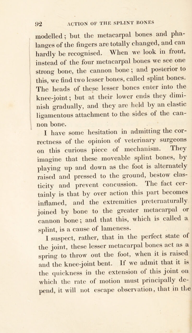 modelled; but the metacarpal bones and pha- langes of the fingers are totally changed, and can hardly be recognised. When we look in front, instead of the four metacarpal bones we see one strong bone, the cannon bone; and posterior to this, we find two lesser bones, called splint bones. The heads of these lesser bones enter into the knee-joint \ but at their lower ends they dimi- nish gradually, and they are held by an elastic ligamentous attachment to the sides ol the can- non bone. I have some hesitation in admitting the cor- rectness of the opinion of veterinary surgeons on this curious piece ot mechanism. Ihey imagine that these moveable splint bones, by playing up and down as the foot is alternately raised and pressed to the ground, bestow elas- ticity and prevent concussion. The fact cer- tainly is that by over action this part becomes inflamed, and the extremities preternatural!y joined by bone to the greater metacarpal or cannon bone; and that this, which is called a splint, is a cause of lameness. I suspect, rather, that in the perfect state of the joint, these lesser metacarpal bones act as a spring; to throw out the foot, when it is raised and the knee-joint bent. If we admit that it is the quickness in the extension ot this joint on which the rate of motion must principally de- pend, it will not escape observation, that in the