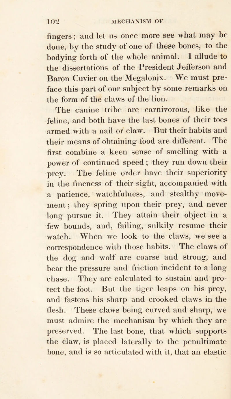 fingers; and let us once more see what may be done, by the study of one of these bones, to the bodying forth of the whole animal. I allude to the dissertations of the President Jefferson and Baron Cuvier on the Megalonix. We must pre- face this part of our subject by some remarks on the form of the claws of the lion. The canine tribe are carnivorous, like the feline, and both have the last bones of their toes armed with a nail or claw. But their habits and their means of obtaining food are different. The first combine a keen sense of smelling with a power of continued speed ; they run down their prey. The feline order have their superiority in the fineness of their sight, accompanied with a patience, watchfulness, and stealthy move- ment ; they spring upon their prey, and never long pursue it. They attain their object in a few bounds, and, failing, sulkily resume their watch. When we look to the claws, we see a correspondence with those habits. The claws of the dog and wolf are coarse and strong, and bear the pressure and friction incident to a long- chase. They are calculated to sustain and pro- tect the foot. But the tiger leaps on his prey, and fastens his sharp and crooked claws in the flesh. These claws being curved and sharp, we must admire the mechanism by which they are preserved. The last bone, that which supports the claw, is placed laterally to the penultimate bone, and is so articulated with it, that an elastic