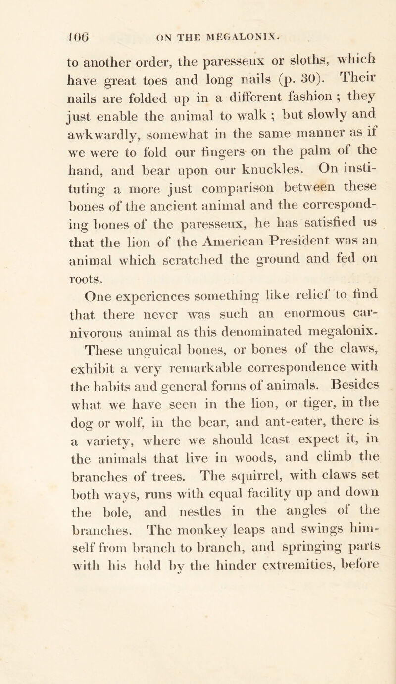 to another order, the paresseux or sloths, which have great toes and long nails (p. 30). Then nails are folded up in a different fashion ; they just enable the animal to walk; but slowly and awkwardly, somewhat in the same manner as it we were to fold our fingers on the palm of the hand, and bear upon our knuckles. On insti- tuting a more just comparison between these bones of the ancient animal and the correspond- ing bones of the paresseux, he has satisfied us that the lion of the American President was an animal which scratched the ground and fed on roots. One experiences something like relief to find that there never was such an enormous car- nivorous animal as this denominated megalonix. These unguical bones, or bones of the claws, exhibit a very remarkable correspondence with the habits and general forms of animals. Besides what we have seen in the lion, or tiger, in the dog or wolf, in the bear, and ant-eater, tnere is a variety, where we should least expect it, in the animals that live in woods, and climb the branches of trees. The squirrel, with claws set both ways, runs with equal facility up and down the bole, and nestles in the angles of the branches. The monkey leaps and swings him- self from branch to branch, and springing parts with his hold by the hinder extremities, before