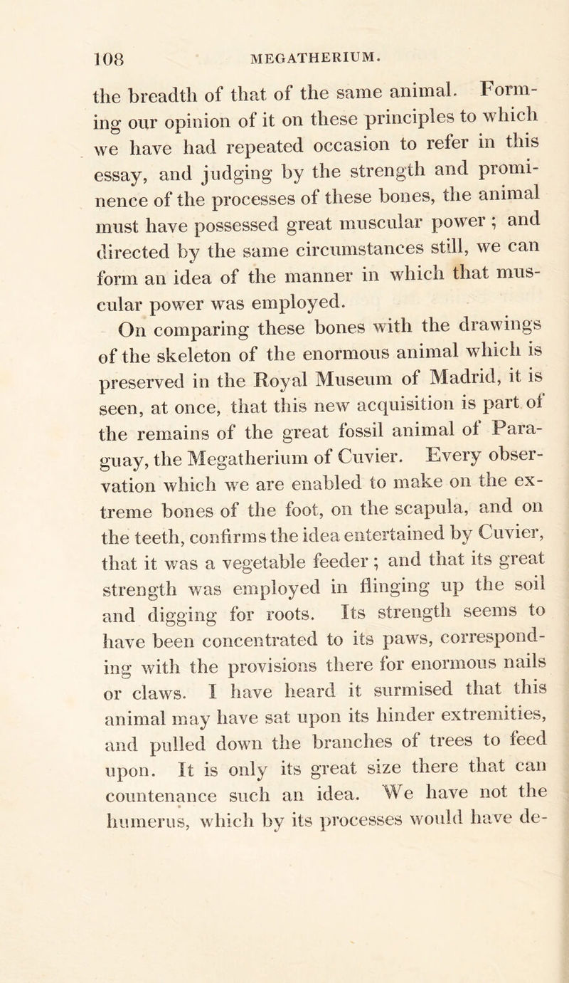 the breadth of that of the same animal. Form- ing our opinion of it on these principles to which we have had repeated occasion to refer in this essay, and judging by the strength and promi- nence of the processes of these bones, the animal must have possessed great muscular power ; and directed by the same circumstances still, we can form an idea of the manner in which that mus- cular power was employed. On comparing these bones with the drawings of the skeleton of the enormous animal which is preserved in the Royal Museum of Madrid, it is seen, at once, that this new acquisition is part of the remains of the great fossil animal of Para- guay, the Megatherium of Cuvier. Every obser- vation which we are enabled to make on the ex- treme bones of the foot, on the scapula, and on the teeth, confirms the idea entertained by Cuvier, that it was a vegetable feeder; and that its great strength was employed in flinging up the soil and digging for roots. Its strength seems to have been concentrated to its paws, correspond- ing with the provisions there for enormous nails or claws. I have heard it surmised that this animal may have sat upon its hinder extremities, and pulled down the branches of trees to feed upon. It is only its great size there that can countenance such an idea. We have not the * humerus, which by its processes would have de-