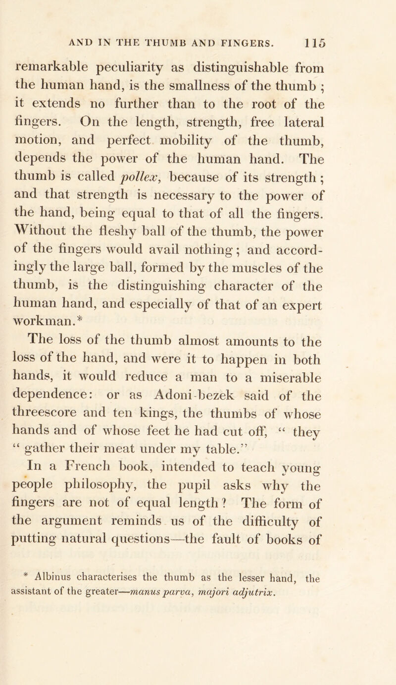 remarkable peculiarity as distinguishable from the human hand, is the smallness of the thumb ; it extends no further than to the root of the lingers. On the length, strength, free lateral motion, and perfect mobility of the thumb, depends the power of the human hand. The thumb is called pollex, because of its strength ; and that strength is necessary to the power of the hand, being equal to that of all the fingers. Without the fleshy ball of the thumb, the power of the fingers would avail nothing; and accord- ingly the large ball, formed by the muscles of the thumb, is the distinguishing character of the human hand, and especially of that of an expert workman.* The loss of the thumb almost amounts to the loss ot the hand, and were it to happen in both hands, it would reduce a man to a miserable dependence: or as Adoni bezek said of the threescore and ten kings, the thumbs of whose hands and of whose feet he had cut off, “ they “ gather their meat under my table.” In a French book, intended to teach voumr people philosophy, the pupil asks why the fingers are not of equal length? The form of the argument reminds us of the difficulty of putting natural questions—the fault of books of * Albinus characterises the thumb as the lesser hand, the assistant of the greater—manus parva, majori adjutrix.