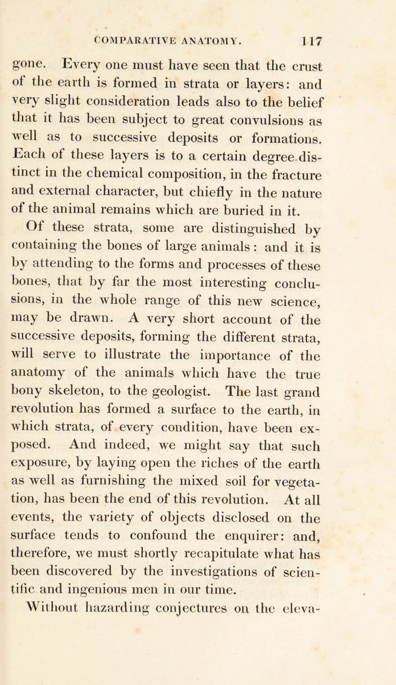 gone. Every one must have seen that the crust ot the earth is formed in strata or layers: and very slight consideration leads also to the belief that it has been subject to great convulsions as well as to successive deposits or formations. Each of these layers is to a certain degree dis- tinct in the chemical composition, in the fracture and external character, but chiefly in the nature of the animal remains which are buried in it. Of these strata, some are distinguished by containing the bones of large animals : and it is by attending to the forms and processes of these bones, that by far the most interesting conclu- sions, in the whole range of this new science, may be drawn. A very short account of the successive deposits, forming the different strata, will serve to illustrate the importance of the anatomy of the animals which have the true bony skeleton, to the geologist. The last grand revolution has formed a surface to the earth, in which strata, of every condition, have been ex- posed. And indeed, we might say that such exposure, by laying open the riches of the earth as well as furnishing the mixed soil for vegeta- tion, has been the end of this revolution. At all events, the variety of objects disclosed on the surface tends to confound the enquirer: and, therefore, we must shortly recapitulate what has been discovered by the investigations of scien- tific and ingenious men in our time. Without hazarding conjectures on the eleva-