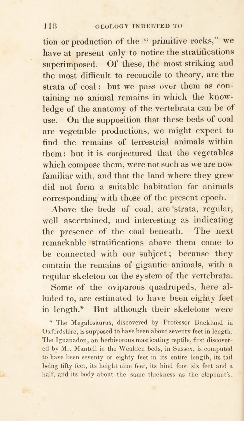 tion or production of the “ primitive rocks, we have at present only to notice the stratifications superimposed. Of these, the most striking arid the most difficult to reconcile to theory, are the strata of coal: but we pass over them as con- taining no animal remains in which the know- ledge of the anatomy of the vertebrata can be ot use. On the supposition that these beds of coal are vegetable productions, we might expect to find the remains of terrestrial animals within them: but it is conjectured that the vegetables which compose them, were not such as we are now familiar with, and that the land where they grew did not form a suitable habitation for animals corresponding with those of the present epoch. Above the beds of coal, are strata, regular, well ascertained, and interesting as indicating the presence of the coal beneath. The next remarkable stratifications above them come to be connected with our subject; because they contain the remains of gigantic animals, with a regular skeleton on the system of the vertebrata. Some of the oviparous quadrupeds, here al- luded to, are estimated to have been eighty feet in length.* But although their skeletons were * The Megalosaurus, discovered by Professor Buckland in Oxfordshire, is supposed to have been about seventy feet in length. The Iguanadon, an herbivorous masticating reptile, first discover- ed by Mr. Man tell in the Wealden beds, in Sussex, is computed to have been seventy or eighty feet in its entire length, its tail being fifty feet, its height nine feet, its hind foot six feet and a half, and its body about the same thickness as the elephant’s.