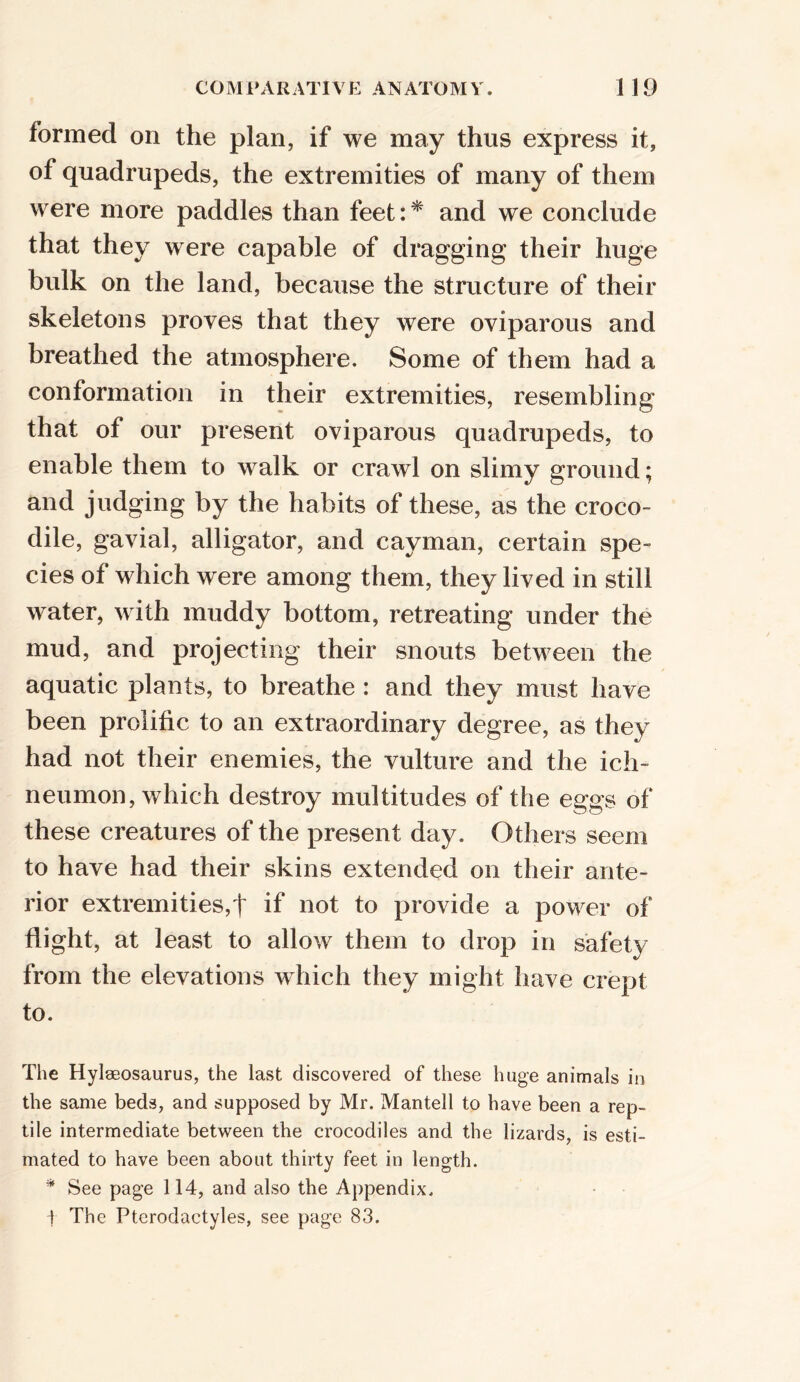 formed on the plan, if we may thus express it, of quadrupeds, the extremities of many of them were more paddles than feet:* and we conclude that they were capable of dragging their huge bulk on the land, because the structure of their skeletons proves that they were oviparous and breathed the atmosphere. Some of them had a conformation in their extremities, resembling that of our present oviparous quadrupeds, to enable them to walk or crawl on slimy ground; and judging by the habits of these, as the croco- dile, gavial, alligator, and cayman, certain spe- cies of which were among them, they lived in still water, with muddy bottom, retreating under the mud, and projecting their snouts between the aquatic plants, to breathe : and they must have been prolific to an extraordinary degree, as they had not their enemies, the vulture and the ich- neumon, which destroy multitudes of the eggs of these creatures of the present day. Others seem to have had their skins extended on their ante- rior extremities,! if not to provide a power of flight, at least to allow them to drop in safety from the elevations which they might have crept to. The Hylaeosaurus, the last discovered of these huge animals in the same beds, and supposed by Mr. Mantell to have been a rep- tile intermediate between the crocodiles and the lizards, is esti- mated to have been about thirty feet in length. * See page 114, and also the Appendix. -} The Pterodactyles, see page 83.