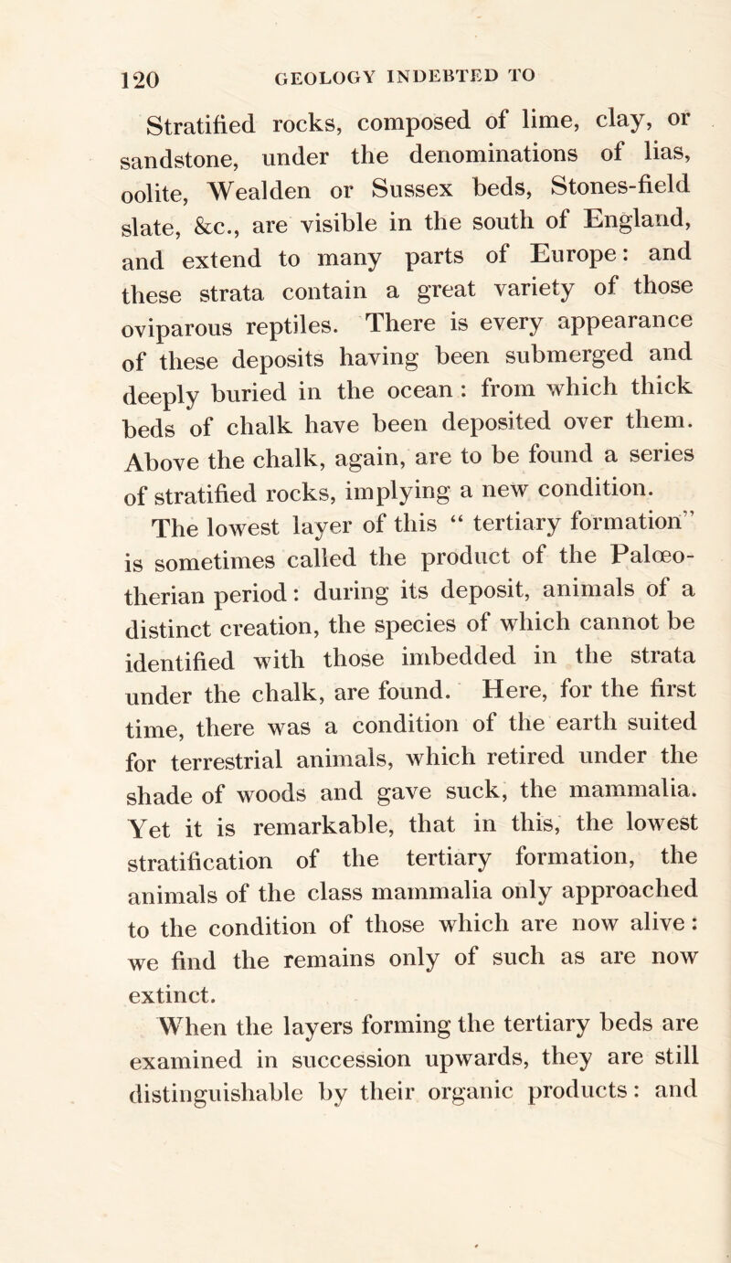Stratified rocks, composed of lime, clay, or sandstone, under the denominations of lias, oolite, Wealden or Sussex beds, Stones-field slate, &c., are visible in the south of England, and extend to many parts of Europe: and these strata contain a great variety of those oviparous reptiles. There is every appearance of these deposits having been submerged and deeply buried in the ocean: from which thick beds of chalk have been deposited over them. Above the chalk, again, are to be found a series of stratified rocks, implying a new condition. The lowest layer of this “ tertiary formation” is sometimes called the product of the Palceo- therian period: during its deposit, animals of a distinct creation, the species of which cannot be identified with those imbedded in the strata under the chalk, are found. Here, for the first time, there was a condition of the earth suited for terrestrial animals, which retired under the shade of woods and gave suck, the mammalia. Yet it is remarkable, that in this, the lowest stratification of the tertiary formation, the animals of the class mammalia only approached to the condition of those which are now alive: we find the remains only of such as are now extinct. When the layers forming the tertiary beds are examined in succession upwards, they are still distinguishable by their organic products: and