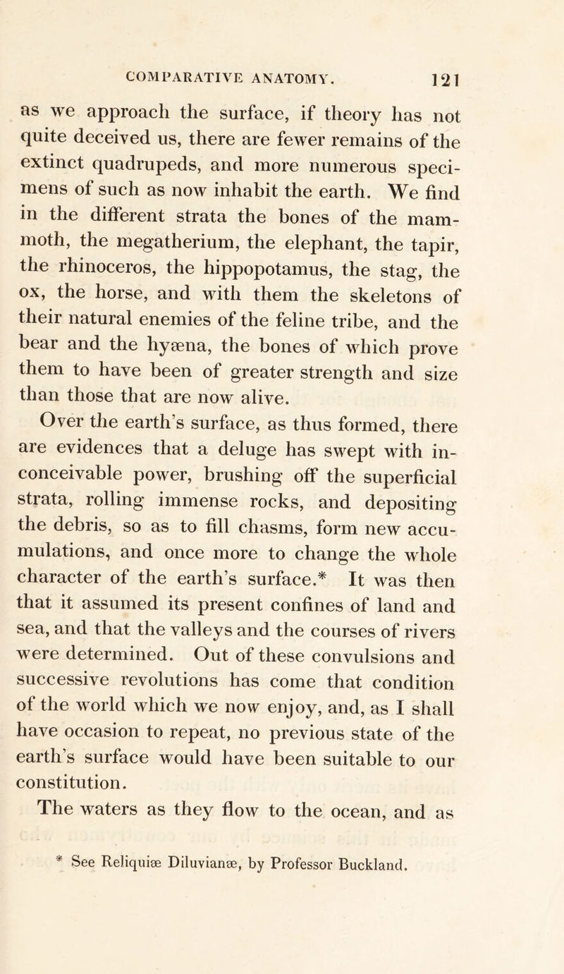 as we approach the surface, if theory has not quite deceived us, there are fewer remains of the extinct quadrupeds, and more numerous speci- mens of such as now inhabit the earth. We find in the different strata the bones of the mam- moth, the megatherium, the elephant, the tapir, the rhinoceros, the hippopotamus, the stag, the ox, the horse, and with them the skeletons of their natural enemies of the feline tribe, and the bear and the hyaena, the bones of which prove them to have been of greater strength and size than those that are now alive. Over the earth s surface, as thus formed, there are evidences that a deluge has swept with in- conceivable power, brushing off the superficial strata, rolling immense rocks, and depositing the debris, so as to fill chasms, form new accu- mulations, and once more to change the whole character of the earth’s surface.* It was then that it assumed its present confines of land and sea, and that the valleys and the courses of rivers were determined. Out of these convulsions and successive revolutions has come that condition of the world which we now enjoy, and, as I shall have occasion to repeat, no previous state of the earth’s surface would have been suitable to our constitution. The waters as they flow to the ocean, and as * See Reliquiae Diluvianoe, by Professor Buckland.