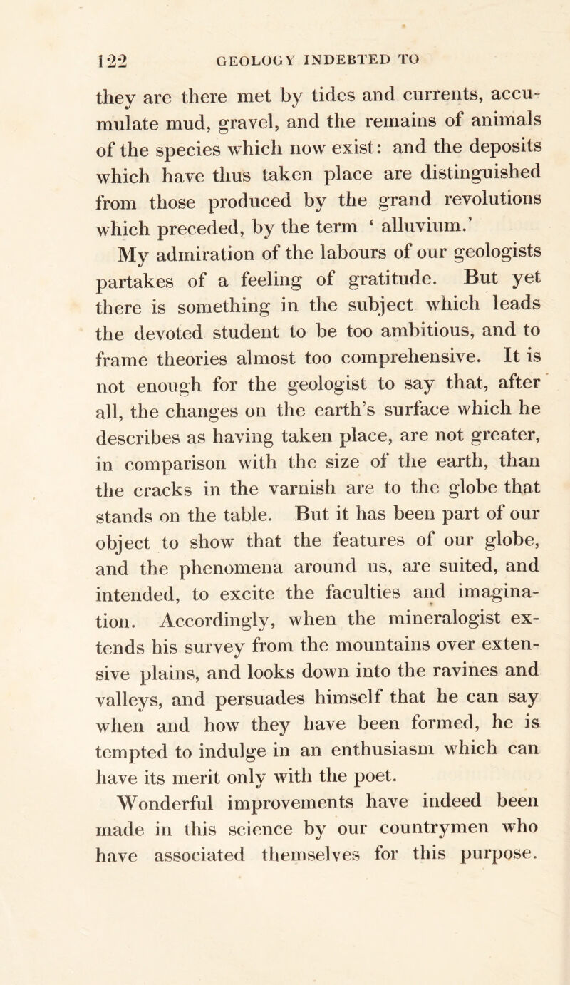 they are there met by tides and currents, accu- mulate mud, gravel, and the remains ol animals of the species which now exist: and the deposits which have thus taken place are distinguished from those produced by the grand revolutions which preceded, by the term ‘ alluvium.’ My admiration of the labours of our geologists partakes of a feeling of gratitude. But yet there is something in the subject which leads the devoted student to be too ambitious, and to frame theories almost too comprehensive. It is not enough for the geologist to say that, after all, the changes on the earth’s surface which he describes as having taken place, are not greater, in comparison with the size of the earth, than the cracks in the varnish are to the globe that stands on the table. But it has been part of our object to show that the features of our globe, and the phenomena around us, are suited, and intended, to excite the faculties and imagina- tion. Accordingly, when the mineralogist ex- tends his survey from the mountains over exten- sive plains, and looks down into the ravines and valleys, and persuades himself that he can say when and how they have been formed, he is tempted to indulge in an enthusiasm which can have its merit only with the poet. Wonderful improvements have indeed been made in this science by our countrymen who have associated themselves for this purpose.