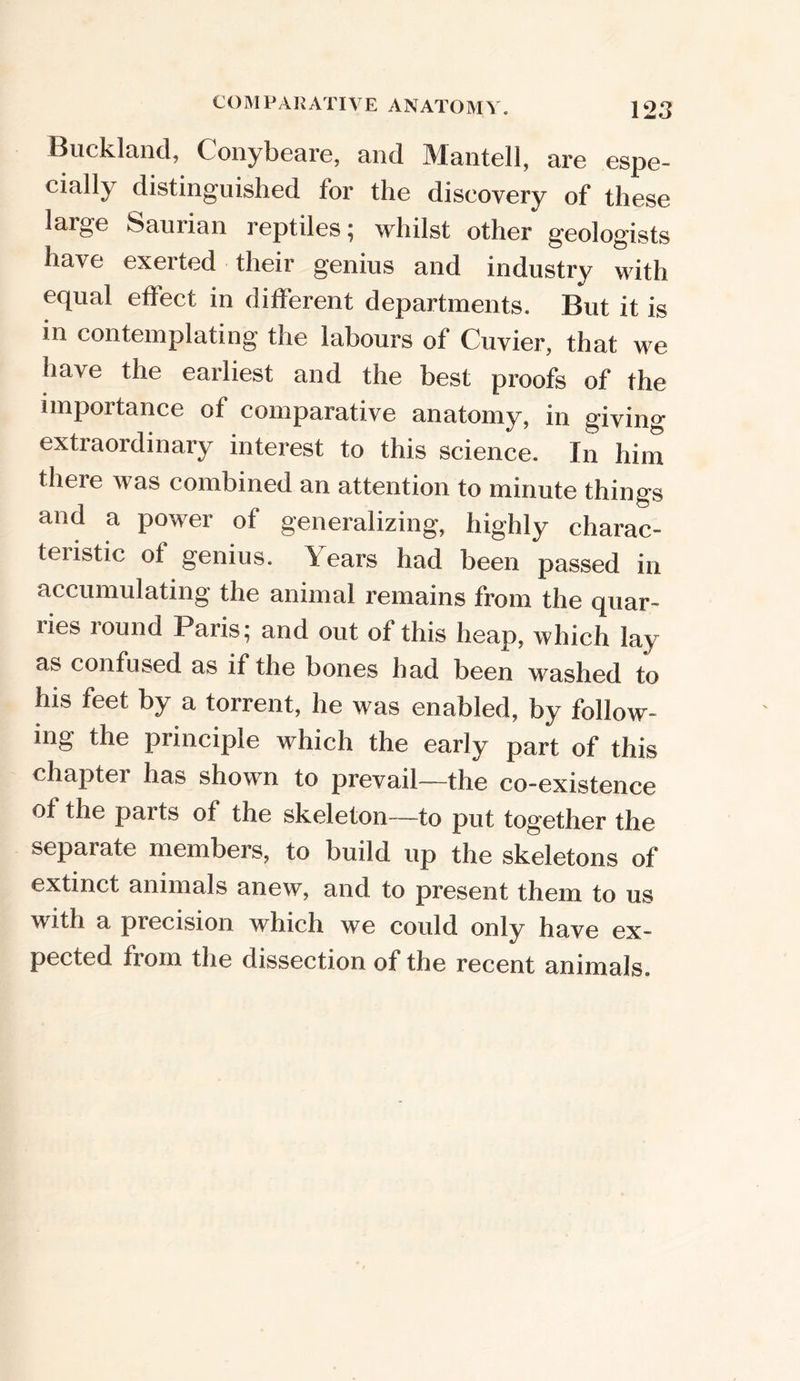 Buckland, Conybeare, and Mantell, are espe- cially distinguished for the discovery of these large Saurian reptiles; whilst other geologists have exerted their genius and industry with equal effect in different departments. But it is in contemplating the labours of Cuvier, that we have the earliest and the best proofs of the importance of comparative anatomy, in giving extraordinary interest to this science. In him there was combined an attention to minute things and a power of generalizing, highly charac- teristic of genius. Years had been passed in accumulating the animal remains from the quar- ries round Paris; and out of this heap, which lay as confused as if the bones had been washed to his feet by a torrent, he was enabled, by follow- ing the principle which the early part of this chapter has shown to prevail—the co-existence of the parts of the skeleton—to put together the separate members, to build up the skeletons of extinct animals anew, and to present them to us with a precision which we could only have ex- pected from the dissection of the recent animals.