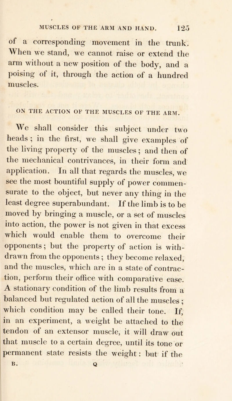 of a corresponding movement in the trunk. When we stand, we cannot raise or extend the arm without a new position of the body, and a poising of it, through the action of a hundred muscles. ON THE ACTION OF THE MUSCLES OF THE ARM. We shall consider this subject under two heads ; in the first, we shall give examples of the living property of the muscles; and then of the mechanical contrivances, in their form and application. In all that regards the muscles, we see the most bountiful supply of power commen- surate to the object, but never any thing in the least degree superabundant. If the limb is to be moved by bringing a muscle, or a set of muscles into action, the power is not given in that excess which would enable them to overcome their opponents; but the property of action is with- drawn from the opponents ; they become relaxed, and the muscles, which are in a state of contrac- tion, perform their office with comparative ease. A stationary condition of the limb results from a balanced but regulated action of all the muscles ; which condition may be called their tone. If, in an experiment, a weight be attached to the tendon of an extensor muscle, it will draw out that muscle to a certain degree, until its tone or permanent state resists the weight: but if the b. Q