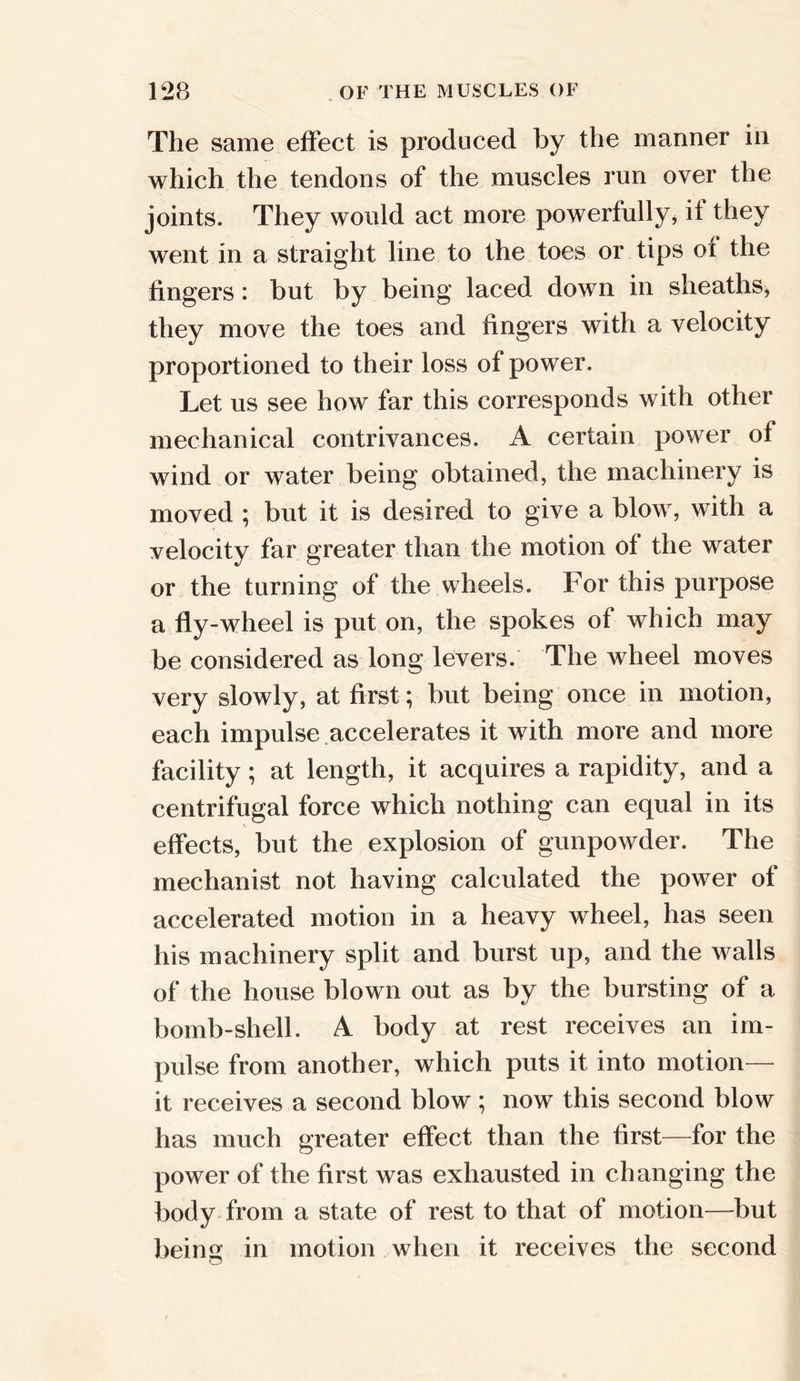 The same effect is produced by the manner in which the tendons of the muscles run over the joints. They would act more powerfully, if they went in a straight line to the toes or tips of the fingers: but by being laced down in sheaths, they move the toes and fingers with a velocity proportioned to their loss of power. Let us see how far this corresponds with other mechanical contrivances. A certain power of wind or water being obtained, the machinery is moved ; but it is desired to give a blow, with a velocity far greater than the motion of the water or the turning of the wheels. For this purpose a fly-wheel is put on, the spokes of which may be considered as long levers. The wheel moves very slowly, at first; but being once in motion, each impulse accelerates it with more and more facility; at length, it acquires a rapidity, and a centrifugal force which nothing can equal in its effects, but the explosion of gunpowder. The mechanist not having calculated the power of accelerated motion in a heavy wheel, has seen his machinery split and burst up, and the walls of the house blown out as by the bursting of a bomb-shell. A body at rest receives an im- pulse from another, which puts it into motion— it receives a second blow ; now this second blow has much greater effect than the first—for the power of the first was exhausted in changing the body from a state of rest to that of motion—but being in motion when it receives the second