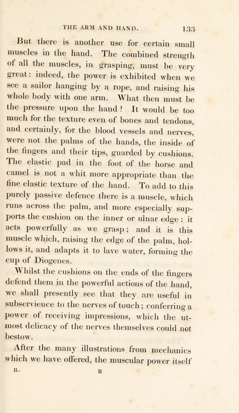 But there is another use for certain small muscles in the hand. The combined strength Oi all the muscles, in grasping, must be very gieat. indeed, the power is exhibited when we see a sailor hanging by a rope, and raising his whole body with one arm. What then must be the pressure upon the hand ? It would be too much tor the texture even of bones and tendons, and certainly, for the blood vessels and nerves, were not the palms of the hands, the inside of the fingeis and their tips, guarded by cushions. The elastic pad in the toot of the horse and camel is not a whit more appropriate than the tine elastic texture of the hand. To add to this purely passive defence there is a muscle, which runs across the palm, and more especially sup- ports the cushion on the inner or ulnar edge : it acts powerfully as we grasp; and it is this I ^ 1 ^ 5 raising the edge of the palm, hol- lows it, and adapts it to lave water, forming the cup of Diogenes. Whilst the cushions on the ends of the fingers defend them in the powerful actions of the hand, we shall presently see that they are useful in subservience to the nerves of touch; conferring a power of receiving impressions, which the ut- most delicacy of the nerves themselves could not bestow. After the many illustrations from mechanics which we have offered, the muscular power itself R