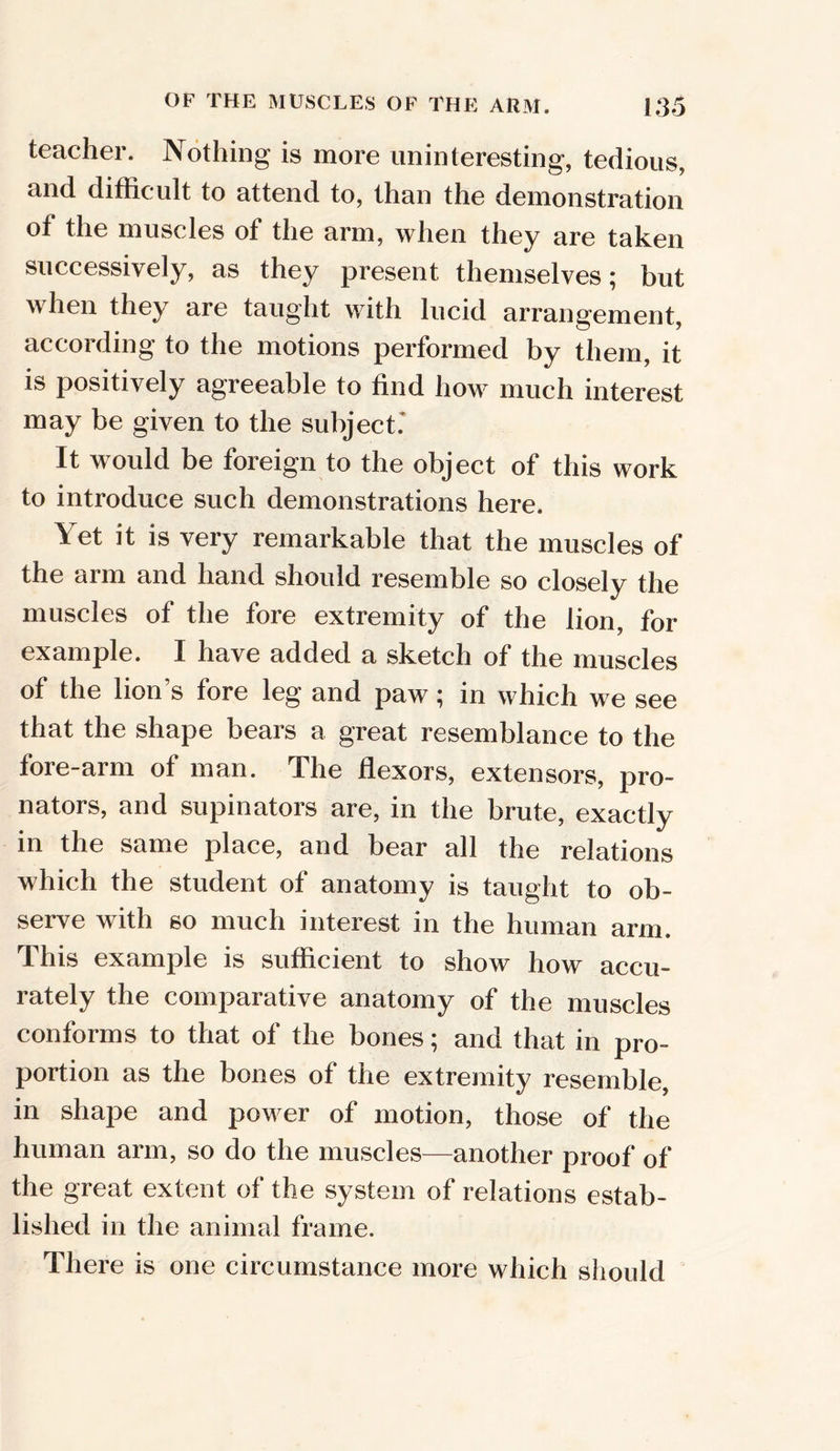OF THE MUSCLES OF THE ARM. [35 teacher. Nothing is more uninteresting, tedious, and difficult to attend to, than the demonstration of the muscles of the arm, when they are taken successively, as they present themselves; but hen they are taught with lucid arrangement, according to the motions performed by them, it is positively agreeable to find how much interest may be given to the subject.' It would be foreign to the object of this work to introduce such demonstrations here. Yet it is very remarkable that the muscles of the arm and hand should resemble so closely the muscles of the fore extremity of the lion, for example. I have added a sketch of the muscles of the lion’s fore leg and paw; in which we see that the shape bears a great resemblance to the fore-arm of man. The flexors, extensors, pro- nators, and supinators are, in the brute, exactly in the same place, and bear all the relations which the student of anatomy is taught to ob- serve with so much interest in the human arm. This example is sufficient to show how accu- rately the comparative anatomy of the muscles conforms to that of the bones; and that in pro- portion as the bones of the extremity resemble, in shape and power of motion, those of the human arm, so do the muscles—another proof of the great extent of the system of relations estab- lished in the animal frame. There is one circumstance more which should