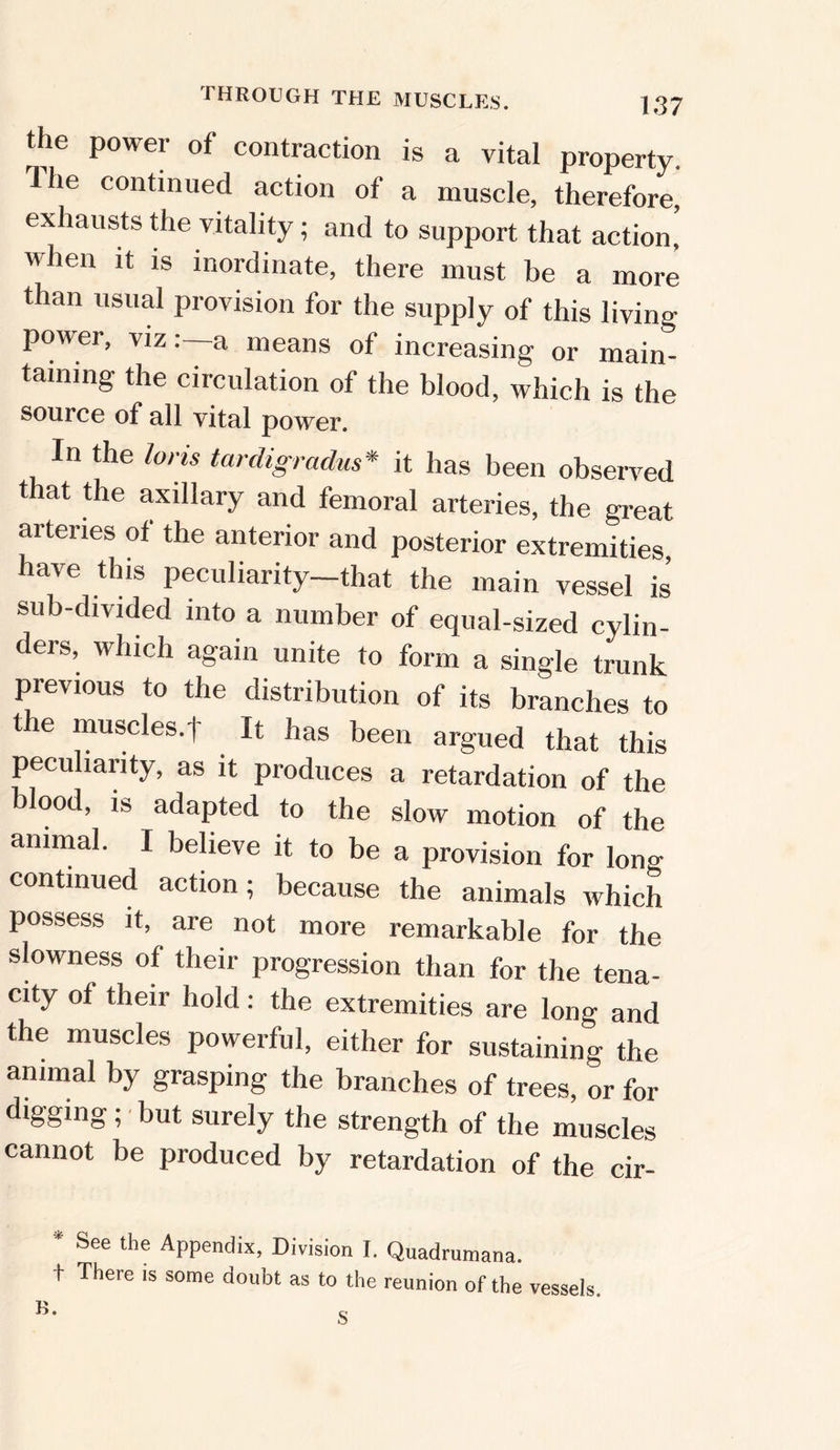THROUGH THE MUSCLES. the power of contraction is a vital property. Ihe continued action of a muscle, therefore, exhausts the vitality; and to support that action, when it is inordinate, there must be a more than usual provision for the supply of this living power, viza means of increasing or main- taining the circulation of the blood, which is the source of all vital power. In the loris tarcligradus* it has been observed that the axillary and femoral arteries, the great arteries of the anterior and posterior extremities have this peculiarity-that the main vessels’ sub-divided into a number of equal-sized cylin- ders, which again unite to form a single trunk previous to the distribution of its branches to the muscles.t It has been argued that this peculiarity, as it produces a retardation of the blood, is adapted to the slow motion of the animal. I believe it to be a provision for long continued action; because the animals which possess it, are not more remarkable for the slowness of their progression than for the tena- city of their hold: the extremities are long and the muscles powerful, either for sustaining the animal by grasping the branches of trees, or for digging; but surely the strength of the muscles cannot be produced by retardation of the cir- See the Appendix, Division I. Quadrumana. \- There is some doubt as to the reunion of the vessels.