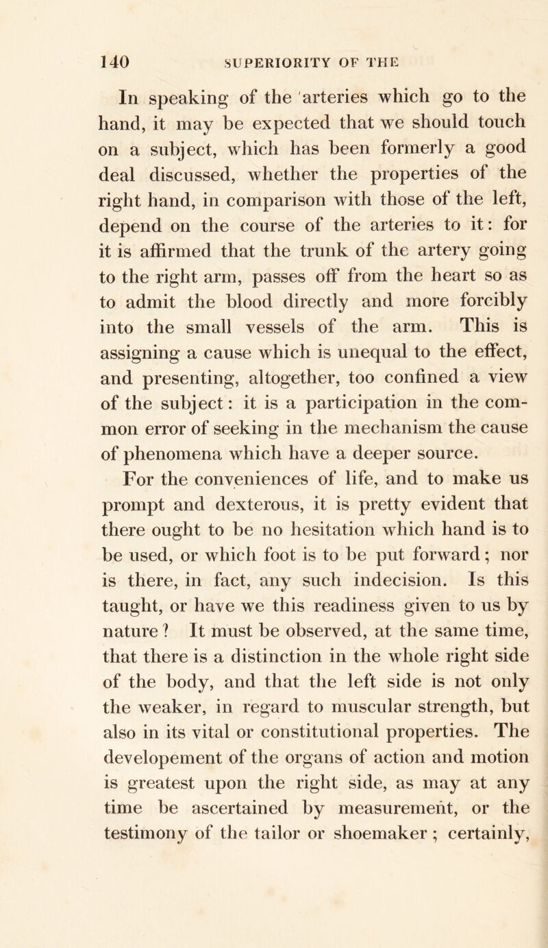 In speaking of the arteries which go to the hand, it may be expected that we should touch on a subject, which has been formerly a good deal discussed, whether the properties of the right hand, in comparison with those of the left, depend on the course of the arteries to it: for it is affirmed that the trunk of the artery going to the right arm, passes off from the heart so as to admit the blood directly and more forcibly into the small vessels of the arm. This is assigning a cause which is unequal to the effect, and presenting, altogether, too confined a view of the subject : it is a participation in the com- mon error of seeking in the mechanism the cause of phenomena which have a deeper source. For the conveniences of life, and to make us prompt and dexterous, it is pretty evident that there ought to be no hesitation which hand is to be used, or which foot is to be put forward; nor is there, in fact, any such indecision. Is this taught, or have we this readiness given to us by nature ? It must be observed, at the same time, that there is a distinction in the whole right side of the body, and that the left side is not only the weaker, in regard to muscular strength, but also in its vital or constitutional properties. The developement of the organs of action and motion is greatest upon the right side, as may at any time be ascertained by measurement, or the testimony of the tailor or shoemaker ; certainly,