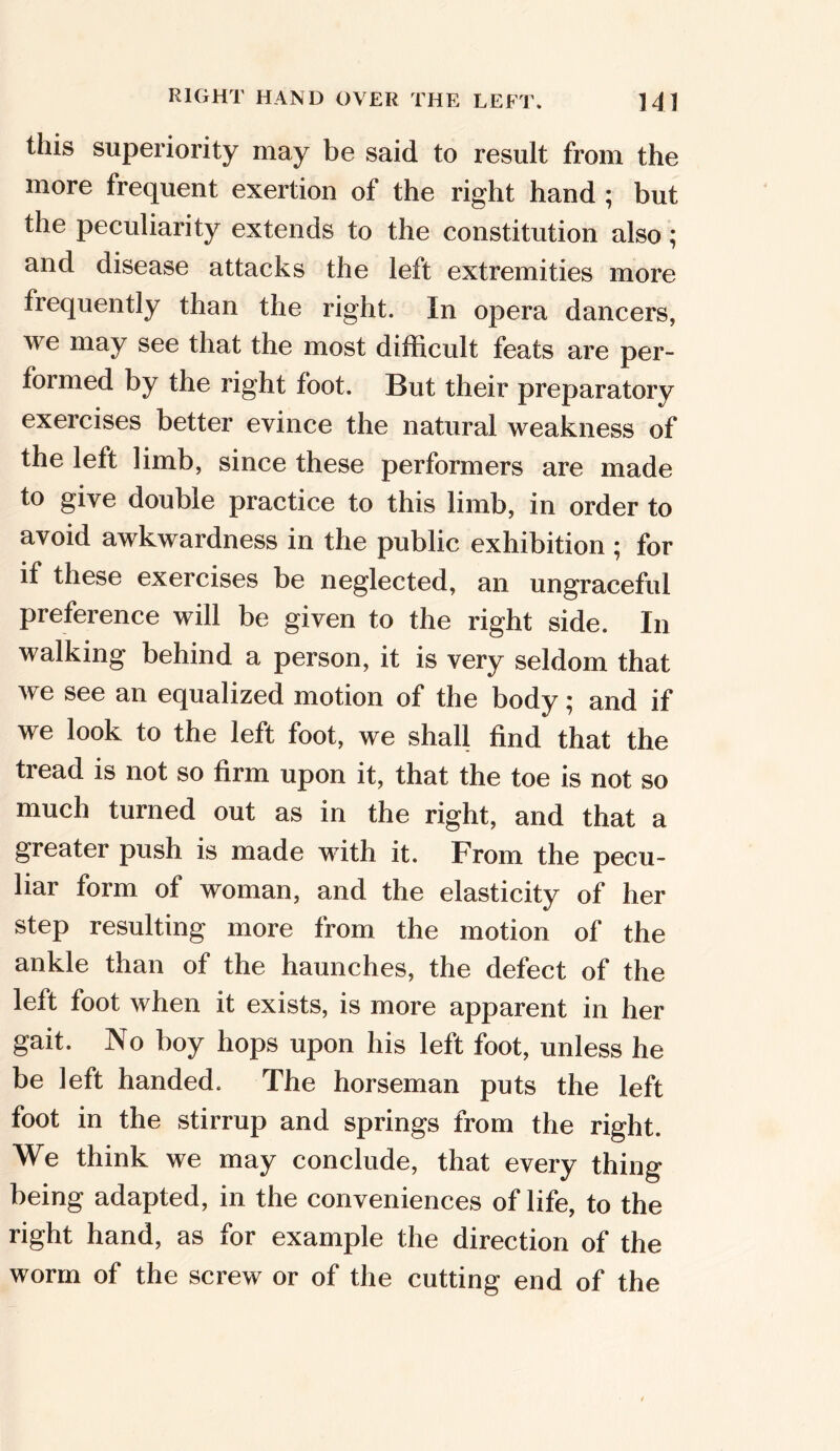this superiority may be said to result from the more frequent exertion of the right hand ; but the peculiarity extends to the constitution also; and disease attacks the left extremities more frequently than the right. In opera dancers, we may see that the most difficult feats are per- formed by the right foot. But their preparatory exercises better evince the natural weakness of the left limb, since these performers are made to give double practice to this limb, in order to avoid awkwardness in the public exhibition ; for if these exercises be neglected, an ungraceful preference will be given to the right side. In walking behind a person, it is very seldom that we see an equalized motion of the body; and if we look to the left foot, we shall find that the tread is not so firm upon it, that the toe is not so much turned out as in the right, and that a greater push is made with it. From the pecu- liar form of woman, and the elasticity of her step resulting more from the motion of the ankle than of the haunches, the defect of the left foot when it exists, is more apparent in her gait. No boy hops upon his left foot, unless he be left handed. The horseman puts the left foot in the stirrup and springs from the right. We think we may conclude, that every thing being adapted, in the conveniences of life, to the right hand, as for example the direction of the worm of the screw or of the cutting end of the