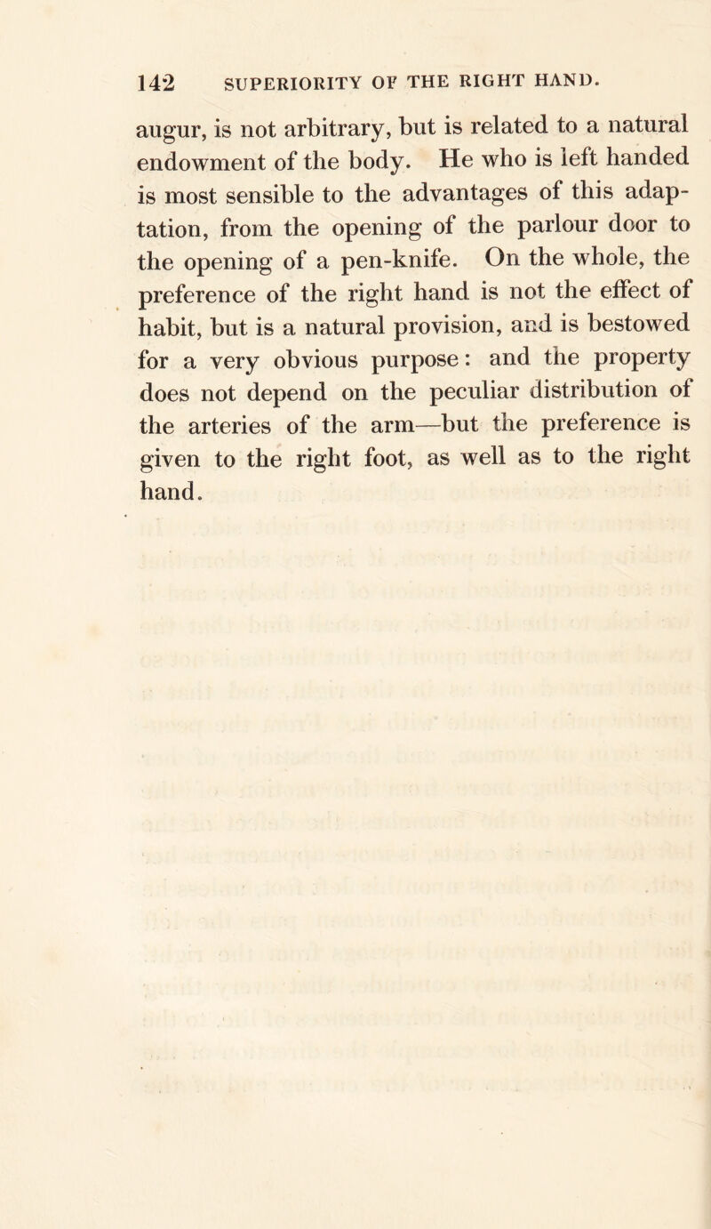 augur, is not arbitrary, but is related to a natural endowment of the body. He who is left handed is most sensible to the advantages of this adap- tation, from the opening of the parlour door to the opening of a pen-knife. On the whole, the preference of the right hand is not the effect of habit, but is a natural provision, and is bestowed for a very obvious purpose: and the property does not depend on the peculiar distribution of the arteries of the arm—but the preference is given to the right foot, as well as to the right hand.