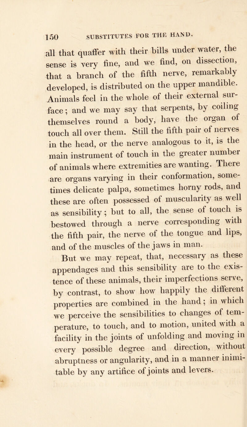 all that quaffer with their bills under water, the sense is very fine, and we find, on dissection, that a branch of the fifth nerve, remarkably developed, is distributed on the upper mandible. Animals feel in the whole of their external sur- face ; and we may say that serpents, by coiling themselves round a body, have the organ of touch all over them. Still the fifth pair of nerves in the head, or the nerve analogous to it, is the main instrument of touch in the greater number of animals where extremities are wanting. Theie are organs varying in their conformation, some- times delicate palpa, sometimes horny rods, and these are often possessed of muscularity as well as sensibility; but to all, the sense of touch is bestowed through a nerve corresponding with the fifth pair, the nerve of the tongue and lips, and of the muscles of the jaws in man. But we may repeat, that, necessary as these appendages and this sensibility are to the exis- tence of these animals, their imperfections serve, by contrast, to show how happily the different properties are combined in the hand; in which we perceive the sensibilities to changes of tem- perature, to touch, and to motion, united with a facility in the joints of unfolding and moving in every possible degree and direction, without abruptness or angularity, and in a manner inimi- table by any artifice of joints and levers.