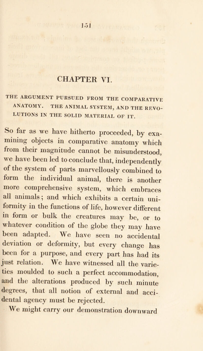 CHAPTER VI. THE ARGUMENT PURSUED FROM THE COMPARATIVE ANATOMY. THE ANIMAL SYSTEM, AND THE REVO- LUTIONS IN THE SOLID MATERIAL OF IT. So far as we have hitherto proceeded, bv exa- mining objects in comparative anatomy which from their magnitude cannot be misunderstood, we have been led to conclude that, independently of the system of parts marvellously combined to form the individual animal, there is another more comprehensive system, which embraces all animals; and which exhibits a certain uni- formity in the functions of life, however different in form or bulk the creatures may be, or to whatever condition of the globe they may have been adapted. We have seen no accidental deviation or deformity, but every change has been for a purpose, and every part has had its just relation. We have witnessed all the varie- ties moulded to such a perfect accommodation, and the alterations produced by such minute degrees, that all notion of external and acci- dental agency must be rejected. We might carry our demonstration downward