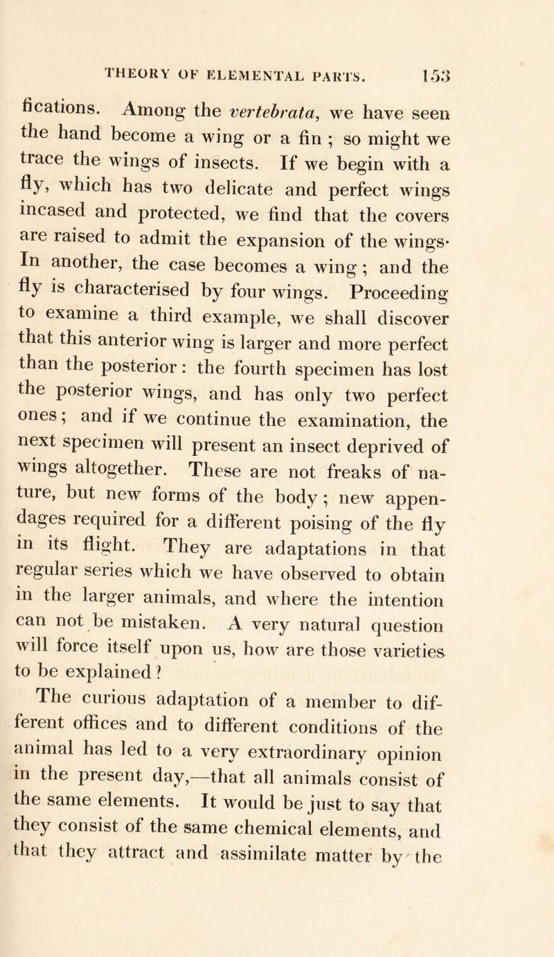 fications. Among the vertebrata, we have seen the hand become a wing or a fin ; so might we trace the wings of insects. If we begin with a fly, which has two delicate and perfect wings incased and protected, we find that the covers are raised to admit the expansion of the wings* In another, the case becomes a wing; and the fly is characterised by four wings. Proceeding to examine a third example, we shall discover that this anterior wing is larger and more perfect than the posterior: the fourth specimen has lost the posterior wings, and has only two perfect ones; and if we continue the examination, the next specimen will present an insect deprived of wings altogether. These are not freaks of na- ture, but new forms of the body ; new appen- dages required for a different poising of the fly in its flight. They are adaptations in that regular series which we have observed to obtain in the larger animals, and where the intention can not be mistaken. A very natural question will force itself upon us, how are those varieties to be explained ? The curious adaptation of a member to dif- ferent offices and to different conditions of the animal has led to a very extraordinary opinion in the present day,—that all animals consist of the same elements. It would be just to say that they consist of the same chemical elements, and that they attract and assimilate matter by the