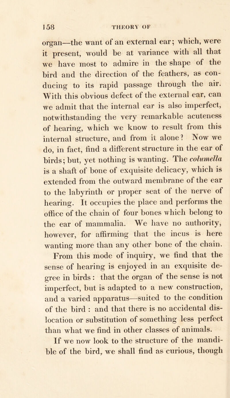 organ—the want of an external ear; which, were it present, would be at variance with all that we have most to admire in the shape of the bird and the direction of the feathers, as con- ducing to its rapid passage through the air. With this obvious defect of the external ear, can we admit that the internal ear is also imperfect, notwithstanding the very remarkable acuteness of hearing, which we know to result Irom this internal structure, and from it alone? Now we do, in fact, find a different structure in the ear of birds; but, yet nothing is wanting. The columella is a shaft of bone of exquisite delicacy, which is extended from the outward membrane of the ear to the labyrinth or proper seat of the nerve of hearing. It occupies the place and performs the office of the chain of four bones which belong to the ear of mammalia. We have no authority, however, for affirming that the incus is here wanting more than any other bone of the chain. From this mode of inquiry, we find that the sense of hearing is enjoyed in an exquisite de- gree in birds : that the organ of the sense is not imperfect, but is adapted to a new construction, and a varied apparatus—suited to the condition of the bird : and that there is no accidental dis- location or substitution of something less perfect than what we find in other classes of animals. If we now look to the structure of the mandi- ble of the bird, we shall find as curious, though