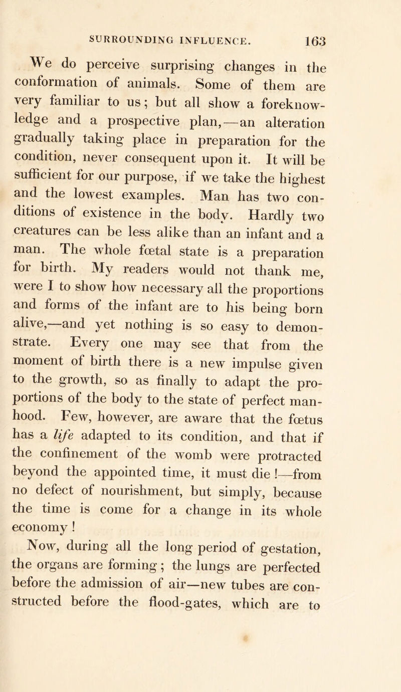 W e do perceive surprising changes in the conformation of animals. Some of them are very familiar to us; but all show a foreknow- ledge and a prospective plan,—an alteration gradually taking place in preparation for the condition, never consequent upon it. It will be sufficient for our purpose, if we take the highest and the lowest examples. Man has two con- ditions of existence in the body. Hardly two creatures can be less alike than an infant and a man. The whole foetal state is a preparation for birth. My readers would not thank me, were I to show how necessary all the proportions and forms of the infant are to his being born alive,—-and yet nothing is so easy to demon- strate. Every one may see that from the moment of birth there is a new impulse given to the growth, so as finally to adapt the pro- portions of the body to the state of perfect man- hood. Few, however, are aware that the fmtus has a life adapted to its condition, and that if the confinement of the womb were protracted beyond the appointed time, it must die !—from no defect of nourishment, but simply, because the time is come for a change in its whole economy ! Now, during all the long period of gestation, the organs are forming; the lungs are perfected before the admission of air—new tubes are con- structed before the flood-gates, which are to