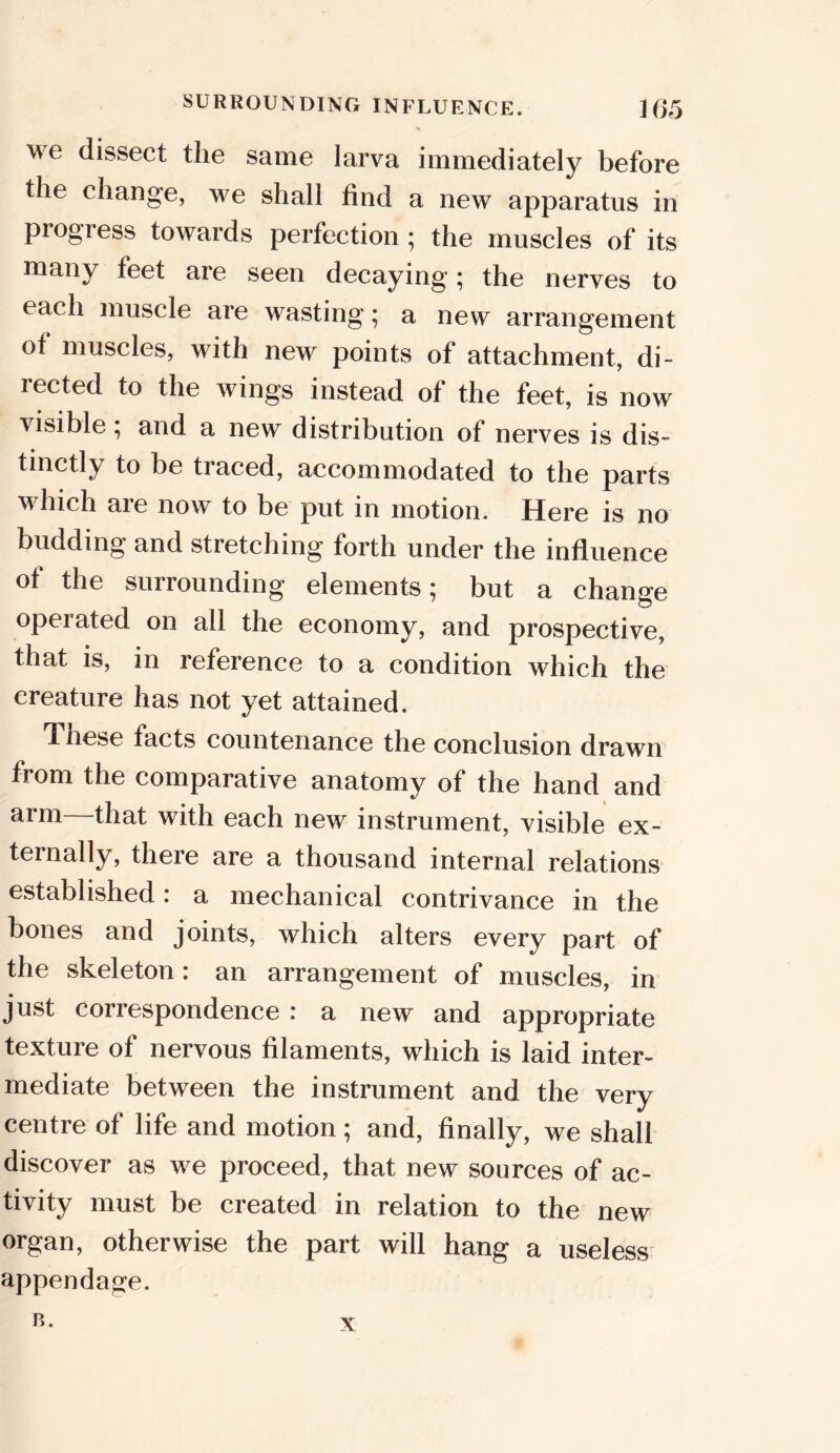 we dissect the same larva immediately before the change, we shall find a new apparatus in progress towards perfection ; the muscles of its many feet are seen decaying; the nerves to each muscle are wasting; a new arrangement of muscles, with new points of attachment, di- rected to the wings instead of the feet, is now visible ; and a new distribution of nerves is dis- tinctly to be traced, accommodated to the parts which are now to be put in motion. Here is no budding and stretching forth under the influence of the surrounding elements; but a change operated on all the economy, and prospective, that is, in reference to a condition which the creature has not yet attained. These facts countenance the conclusion drawn from the comparative anatomy of the hand and arm—that with each new instrument, visible ex- ternally, there are a thousand internal relations established: a mechanical contrivance in the bones and joints, which alters every part of the skeleton: an arrangement of muscles, in just correspondence : a new and appropriate texture of nervous filaments, which is laid inter- mediate between the instrument and the very centre of life and motion; and, finally, we shall discover as we proceed, that new sources of ac- tivity must be created in relation to the new organ, otherwise the part will hang a useless appendage. B. x