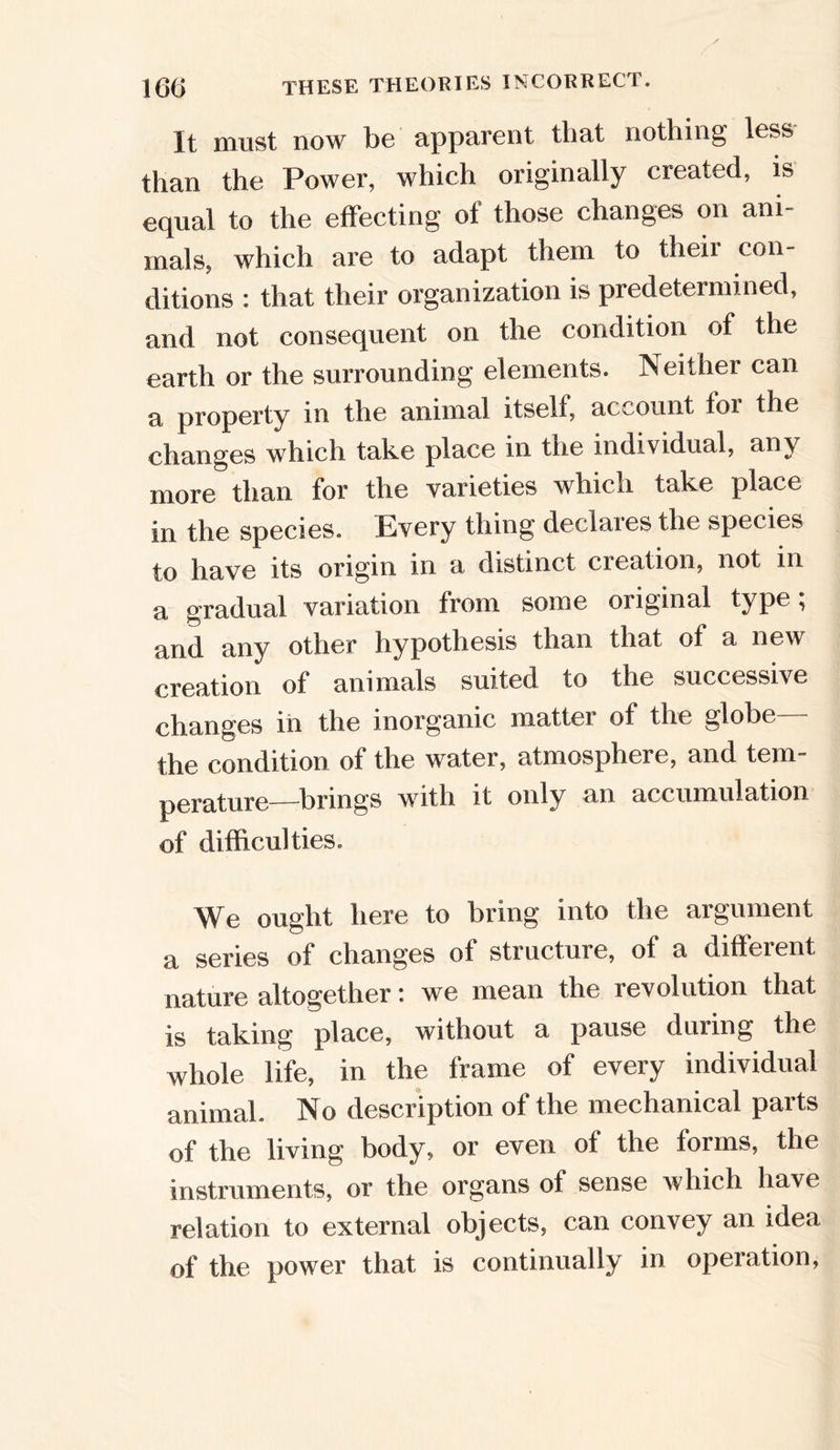 It must now be apparent that nothing less than the Power, which originally created, is equal to the effecting of those changes on ani- mals, which are to adapt them to their con- ditions : that their organization is predetermined, and not consequent on the condition of the earth or the surrounding elements. Neither can a property in the animal itself, account for the changes which take place in tne individual, any more than for the varieties which take place in the species. Every thing declaies the species to have its origin in a distinct cieation, not in a gradual variation from some original type; and any other hypothesis than that of a new creation of animals suited to the successive changes in the inorganic matter of the globe the condition of the water, atmosphere, and tem- perature—brings with it only an accumulation of difficulties. We ought here to bring into the argument a series of changes of structure, of a different nature altogether: we mean the revolution that is taking place, without a pause dining the whole life, in the frame of every individual animal. No description of the mechanical parts of the living body, or even of the forms, the instruments, or the organs of sense which have relation to external objects, can convey an idea of the power that is continually in operation,