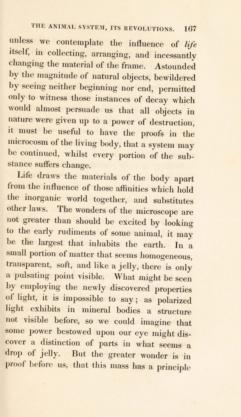 unless we contemplate the influence of life itself, in collecting, arranging, and incessantly changing the material of the frame. Astounded by the magnitude of natural objects, bewildered by seeing neither beginning nor end, permitted only to witness those instances of decay which would almost persuade us that all objects in nature were given up to a power of destruction, it must be useful to have the proofs in the microcosm of the living body, that a system may be continued, whilst every portion of the sub- stance suffers change. Life draws the materials of the body apart from the influence of those affinities which hold the inorganic world together, and substitutes other laws. The wonders of the microscope are not gieater than should be excited by looking to the early rudiments of some animal, it may be the largest that inhabits the earth. In a small poition of matter that seems homogeneous, transparent, soft, and like a jelly, there is only a pulsating point visible. What might be seen by employing the newly discovered properties of light, it is impossible to say; as polarized light exhibits in mineral bodies a structure not visible before, so we could imagine that some power bestowed upon our eye might dis- cover a distinction of parts in what seems a drop of jelly. But the greater wonder is in proof before us, that this mass has a principle