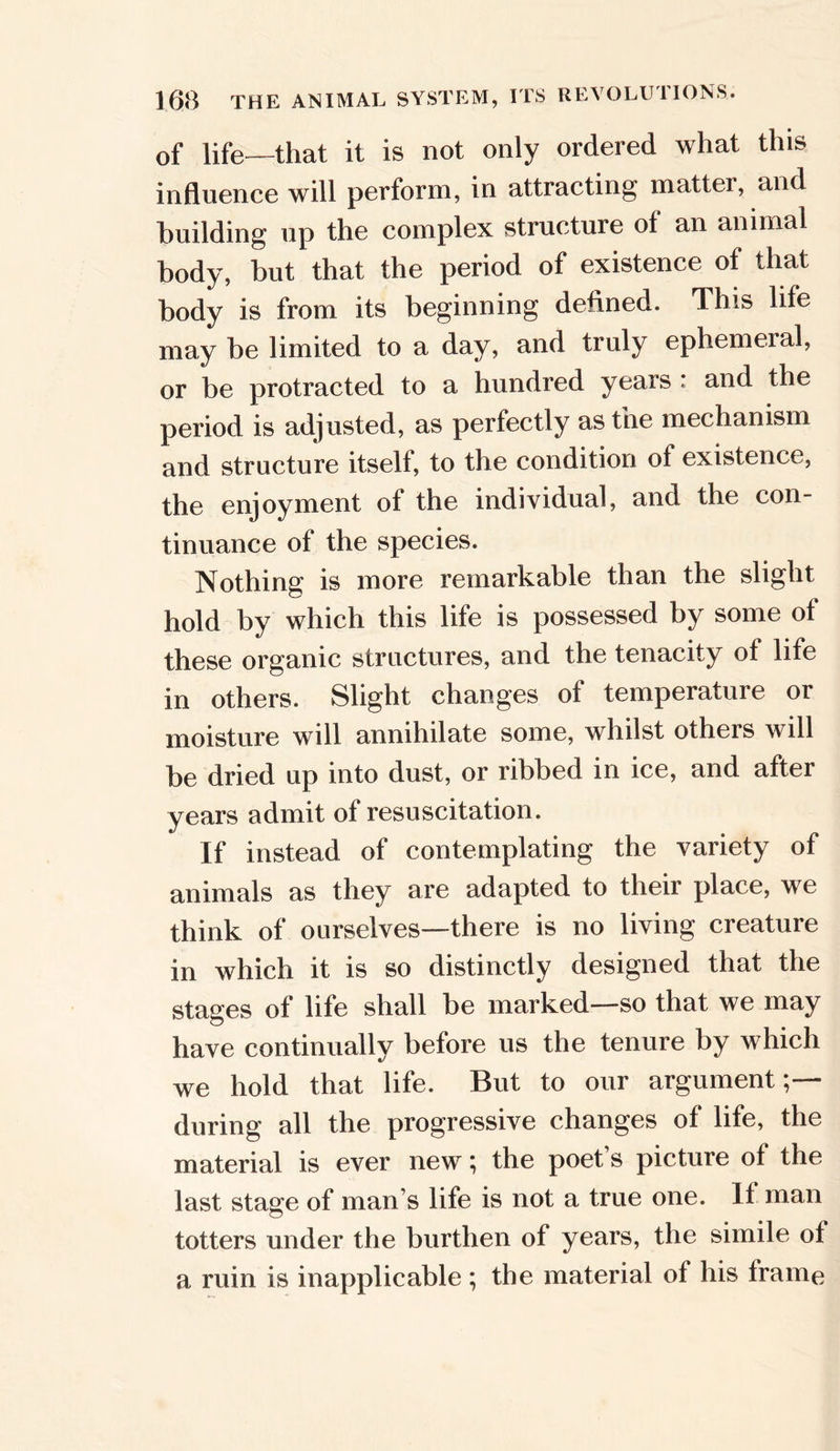 of life—that it is not only ordered what this influence will perform, in attracting matter, and building up the complex structure ot an animal body, but that the period of existence of that body is from its beginning defined. This life may be limited to a day, and truly ephemeral, or be protracted to a hundred years : and the period is adjusted, as perfectly as the mechanism and structure itself, to the condition of existence, the enjoyment of the individual, and the con- tinuance of the species. Nothing is more remarkable than the slight hold by which this life is possessed by some of these organic structures, and the tenacity of life in others. Slight changes of temperature or moisture will annihilate some, whilst others will be dried up into dust, or ribbed in ice, and after years admit of resuscitation. If instead of contemplating the variety of animals as they are adapted to their place, we think of ourselves—there is no living creature in which it is so distinctly designed that the stages of life shall be marked—so that we may have continually before us the tenure by which we hold that life. But to our argument;— during all the progressive changes of life, the material is ever new; the poet s picture of the last stage of man s life is not a true one. If man totters under the burthen of years, the simile ot a ruin is inapplicable ; the material of his frame