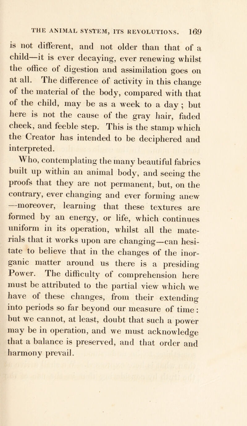 is not different, and not older than that of a child it is ever decaying, ever renewing whilst the office of digestion and assimilation goes on at all. The difference of activity in this change of the material of the body, compared with that of the child, may be as a week to a day ; but here is not the cause of the gray hair, faded cheek, and feeble step. This is the stamp which the Creator has intended to be deciphered and interpreted. Who, contemplating the many beautiful fabrics built up within an animal body, and seeing the proofs that they are not permanent, but, on the contrary, ever changing and ever forming anew —moreover, learning that these textures are formed by an energy, or life, which continues uniform in its operation, whilst all the mate- rials that it works upon are changing—can hesi- tate to believe that in the changes of the inor- ganic matter around us there is a presiding Power. The difficulty of comprehension here must be attributed to the partial view which we have of these changes, from their extending into periods so far beyond our measure of time : but we cannot, at least, doubt that such a power may be in operation, and we must acknowledge that a balance is preserved, and that order and harmony prevail.