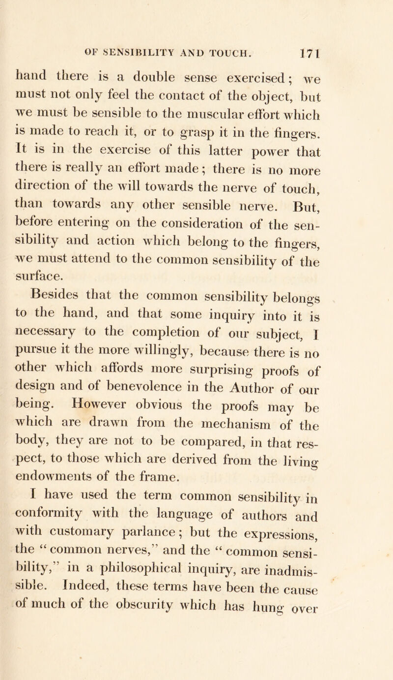 hand there is a double sense exercised; we must not only feel the contact of the object, but we must be sensible to the muscular effort which is made to reach it, or to grasp it in the fingers. It is in the exercise of this latter power that there is really an effort made; there is no more direction of the will towards the nerve of touch * J than towards any other sensible nerve. But, before entering on the consideration of the sen- sibility and action which belong to the fingers, we must attend to the common sensibility of the surface. Besides that the common sensibility belongs to the hand, and that some inquiry into it is necessary to the completion of our subject, 1 pursue it the more willingly, because there is no other which affords more surprising proofs of design and of benevolence in the Author of our being. However obvious the proofs may be which are drawn from the mechanism of the body, they are not to be compared, in that res- pect, to those which are derived from the living endowments of the frame. I have used the term common sensibility in conformity with the language of authors and with customary parlance; but the expressions, the “common nerves, and the “ common sensi- bility,” in a philosophical inquiry, are inadmis- sible. Indeed, these terms have been the cause of much of the obscurity which has hung over