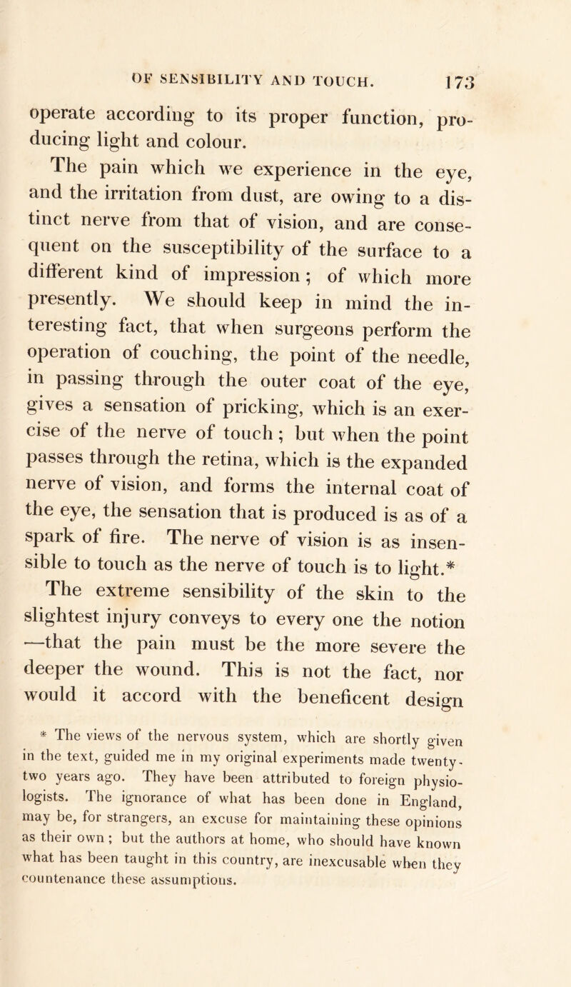 operate according to its proper function, pro- ducing light and colour. The pain which we experience in the eye, and the irritation from dust, are owing to a dis- tinct nerve from that of vision, and are conse- quent on the susceptibility of the surface to a ditfei ent kind of impression ^ of which more presently. We should keep in mind the in- teresting fact, that when surgeons perform the operation of couching, the point of the needle, in passing through the outer coat of the eye, gives a sensation of pricking, which is an exer- cise of the nerve of touch ; hut when the point passes through the retina, which is the expanded nerve of vision, and forms the internal coat of the eye, the sensation that is produced is as of a spark of fire. The nerve of vision is as insen- sible to touch as the nerve of touch is to light.* The extreme sensibility of the skin to the slightest injury conveys to every one the notion —that the pain must be the more severe the deeper the wound. This is not the fact, nor would it accord with the beneficent design * The views of the nervous system, which are shortly given in the text, guided me in my original experiments made twenty- two years ago. They have been attributed to foreign physio- logists. The ignorance of what has been done in England, may be, for strangers, an excuse for maintaining these opinions as their own; but the authors at home, who should have known what has been taught in this country, are inexcusable when they countenance these assumptions.